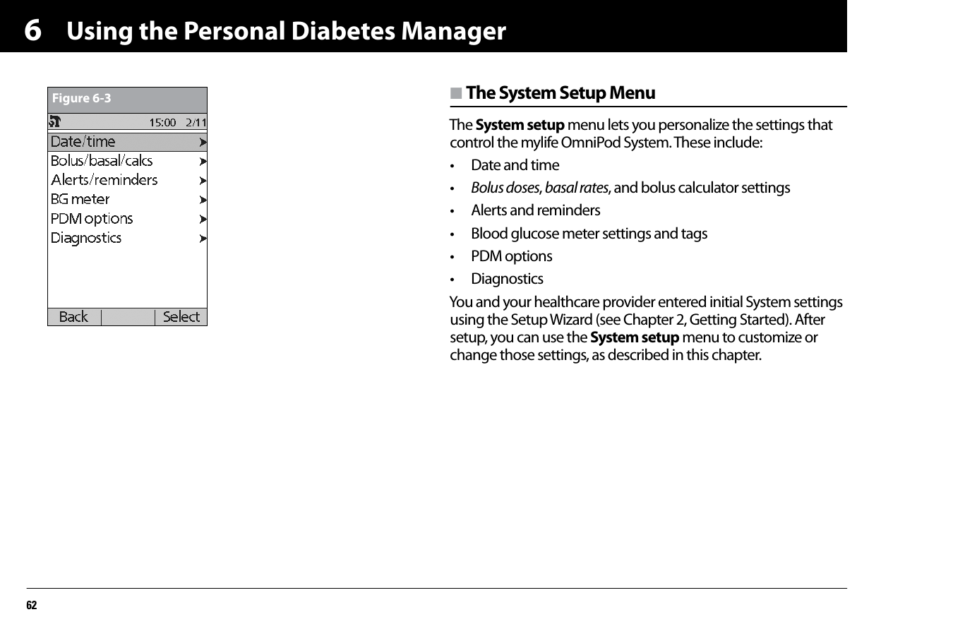 Using the Personal Diabetes Manager626n The System Setup MenuThe System setup menu lets you personalize the settings that control the mylife OmniPod System. These include:• Date and time•Bolus doses, basal rates, and bolus calculator settings• Alerts and reminders• Blood glucose meter settings and tags• PDM options• DiagnosticsYou and your healthcare provider entered initial System settings using the Setup Wizard (see Chapter 2, Getting Started). After setup, you can use the System setup menu to customize or change those settings, as described in this chapter.Figure 6-3