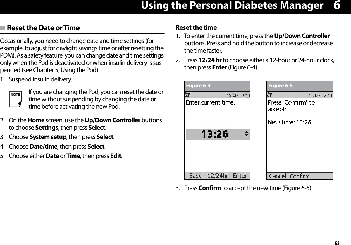 Using the Personal Diabetes Manager636n Reset the Date or TimeOccasionally, you need to change date and time settings (for example, to adjust for daylight savings time or after resetting the PDM). As a safety feature, you can change date and time settings only when the Pod is deactivated or when insulin delivery is sus-pended (see Chapter 5, Using the Pod).1. Suspend insulin delivery. 2. On the Home screen, use the Up/Down Controller buttons to choose Settings; then press Select.3. Choose System setup, then press Select.4. Choose Date/time, then press Select.5. Choose either Date or Time, then press Edit.Reset the time1. To enter the current time, press the Up/Down Controller buttons. Press and hold the button to increase or decrease the time faster.2. Press 12/24 hr to choose either a 12-hour or 24-hour clock, then press Enter (Figure 6-4).3. Press Confirm to accept the new time (Figure 6-5).If you are changing the Pod, you can reset the date or time without suspending by changing the date or time before activating the new Pod.Figure 6-4 Figure 6-5