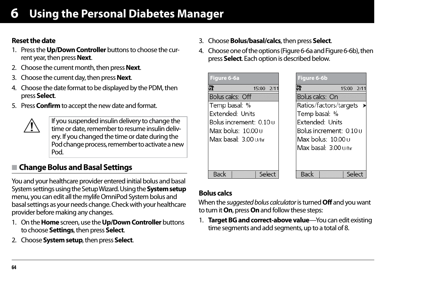 Using the Personal Diabetes Manager646Reset the date1. Press the Up/Down Controller buttons to choose the cur-rent year, then press Next.2. Choose the current month, then press Next.3. Choose the current day, then press Next.4. Choose the date format to be displayed by the PDM, then press Select.5. Press Confirm to accept the new date and format.n Change Bolus and Basal SettingsYou and your healthcare provider entered initial bolus and basal System settings using the Setup Wizard. Using the System setup menu, you can edit all the mylife OmniPod System bolus and basal settings as your needs change. Check with your healthcare provider before making any changes.1. On the Home screen, use the Up/Down Controller buttons to choose Settings, then press Select.2. Choose System setup, then press Select.3. Choose Bolus/basal/calcs, then press Select.4. Choose one of the options (Figure 6-6a and Figure 6-6b), then press Select. Each option is described below.Bolus calcsWhen the suggested bolus calculator is turned Off and you want to turn it On, press On and follow these steps:1. Target BG and correct-above value—You can edit existing time segments and add segments, up to a total of 8.If you suspended insulin delivery to change the time or date, remember to resume insulin deliv-ery. If you changed the time or date during the Pod change process, remember to activate a new Pod.Figure 6-6a Figure 6-6b