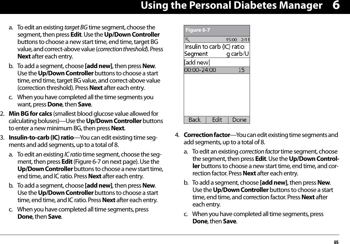 Using the Personal Diabetes Manager656a. To edit an existing target BG time segment, choose the segment, then press Edit. Use the Up/Down Controller buttons to choose a new start time, end time, target BG value, and correct-above value (correction threshold). Press Next after each entry.b. To add a segment, choose [add new], then press New. Use the Up/Down Controller buttons to choose a start time, end time, target BG value, and correct-above value (correction threshold). Press Next after each entry.c. When you have completed all the time segments you want, press Done, then Save.2. Min BG for calcs (smallest blood glucose value allowed for calculating boluses)—Use the Up/Down Controller buttons to enter a new minimum BG, then press Next.3. Insulin-to-carb (IC) ratio—You can edit existing time seg-ments and add segments, up to a total of 8.a. To edit an existing IC ratio time segment, choose the seg-ment, then press Edit (Figure 6-7 on next page). Use the Up/Down Controller buttons to choose a new start time, end time, and IC ratio. Press Next after each entry.b. To add a segment, choose [add new], then press New. Use the Up/Down Controller buttons to choose a start time, end time, and IC ratio. Press Next after each entry.c. When you have completed all time segments, press Done, then Save. 4. Correction factor—You can edit existing time segments and add segments, up to a total of 8.a. To edit an existing correction factor time segment, choose the segment, then press Edit. Use the Up/Down Control-ler buttons to choose a new start time, end time, and cor-rection factor. Press Next after each entry. b. To add a segment, choose [add new], then press New. Use the Up/Down Controller buttons to choose a start time, end time, and correction factor. Press Next after each entry.c. When you have completed all time segments, press Done, then Save.Figure 6-7