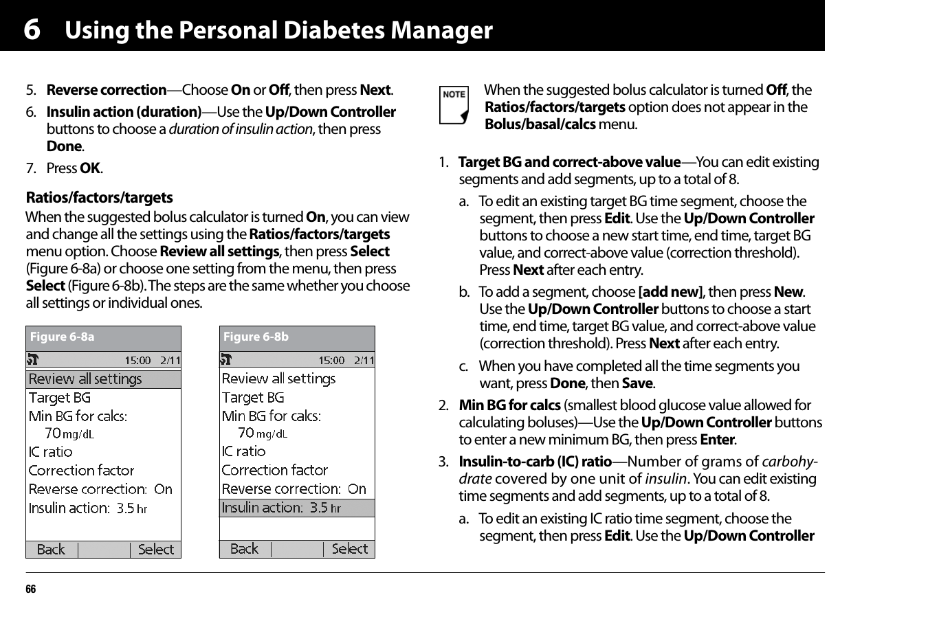 Using the Personal Diabetes Manager6665. Reverse correction—Choose On or Off, then press Next.6. Insulin action (duration)—Use the Up/Down Controller buttons to choose a duration of insulin action, then press Done.7. Press OK.Ratios/factors/targetsWhen the suggested bolus calculator is turned On, you can view and change all the settings using the Ratios/factors/targets menu option. Choose Review all settings, then press Select (Figure 6-8a) or choose one setting from the menu, then press Select (Figure 6-8b). The steps are the same whether you choose all settings or individual ones.1. Target BG and correct-above value—You can edit existing segments and add segments, up to a total of 8.a. To edit an existing target BG time segment, choose the segment, then press Edit. Use the Up/Down Controller buttons to choose a new start time, end time, target BG value, and correct-above value (correction threshold). Press Next after each entry.b. To add a segment, choose [add new], then press New. Use the Up/Down Controller buttons to choose a start time, end time, target BG value, and correct-above value (correction threshold). Press Next after each entry.c. When you have completed all the time segments you want, press Done, then Save.2. Min BG for calcs (smallest blood glucose value allowed for calculating boluses)—Use the Up/Down Controller buttons to enter a new minimum BG, then press Enter.3. Insulin-to-carb (IC) ratio—Number of grams of carbohy-drate covered by one unit of insulin. You can edit existing time segments and add segments, up to a total of 8.a. To edit an existing IC ratio time segment, choose the segment, then press Edit. Use the Up/Down Controller Figure 6-8a Figure 6-8bWhen the suggested bolus calculator is turned Off, the Ratios/factors/targets option does not appear in the Bolus/basal/calcs menu.