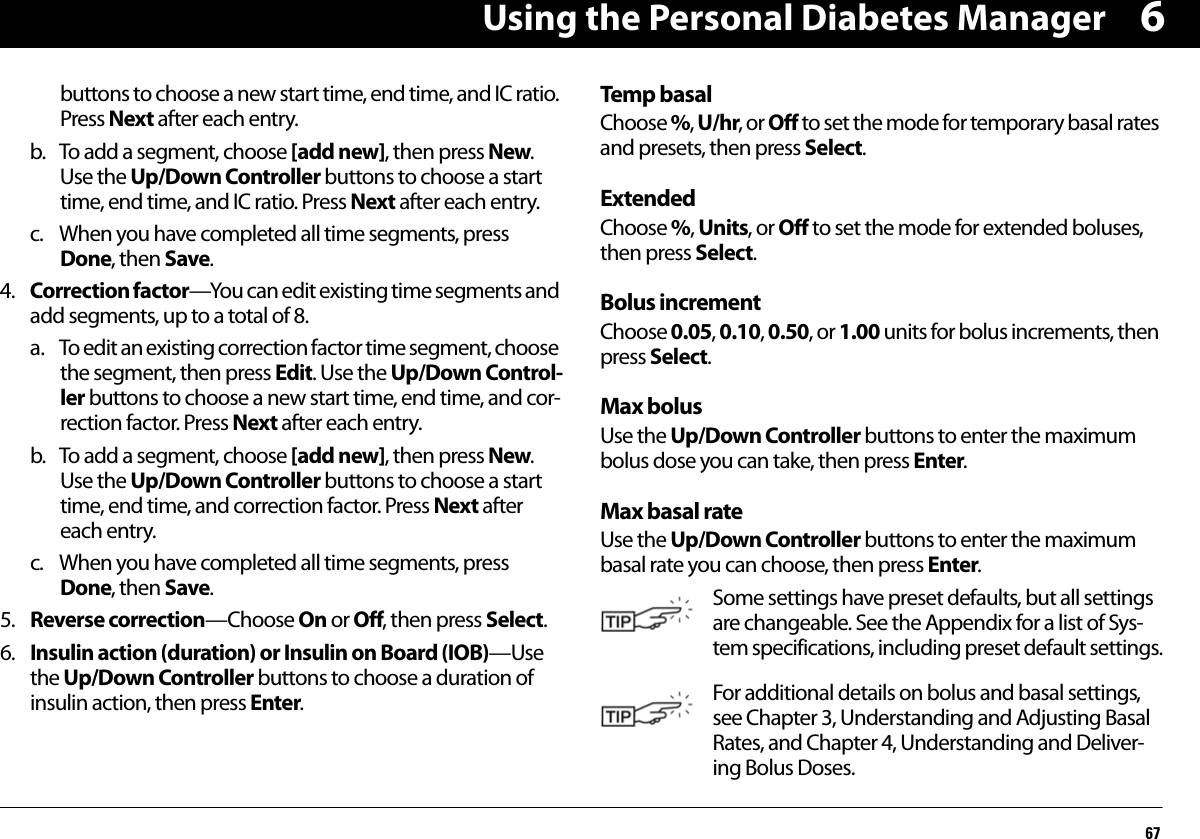 Using the Personal Diabetes Manager676buttons to choose a new start time, end time, and IC ratio. Press Next after each entry.b. To add a segment, choose [add new], then press New. Use the Up/Down Controller buttons to choose a start time, end time, and IC ratio. Press Next after each entry.c. When you have completed all time segments, press Done, then Save.4. Correction factor—You can edit existing time segments and add segments, up to a total of 8.a. To edit an existing correction factor time segment, choose the segment, then press Edit. Use the Up/Down Control-ler buttons to choose a new start time, end time, and cor-rection factor. Press Next after each entry.b. To add a segment, choose [add new], then press New. Use the Up/Down Controller buttons to choose a start time, end time, and correction factor. Press Next after each entry.c. When you have completed all time segments, press Done, then Save.5. Reverse correction—Choose On or Off, then press Select.6. Insulin action (duration) or Insulin on Board (IOB)—Use the Up/Down Controller buttons to choose a duration of insulin action, then press Enter.Temp basalChoose %, U/hr, or Off to set the mode for temporary basal rates and presets, then press Select.ExtendedChoose %, Units, or Off to set the mode for extended boluses, then press Select.Bolus incrementChoose 0.05, 0.10, 0.50, or 1.00 units for bolus increments, then press Select.Max bolusUse the Up/Down Controller buttons to enter the maximum bolus dose you can take, then press Enter.Max basal rateUse the Up/Down Controller buttons to enter the maximum basal rate you can choose, then press Enter. Some settings have preset defaults, but all settings are changeable. See the Appendix for a list of Sys-tem specifications, including preset default settings.For additional details on bolus and basal settings, see Chapter 3, Understanding and Adjusting Basal Rates, and Chapter 4, Understanding and Deliver-ing Bolus Doses.