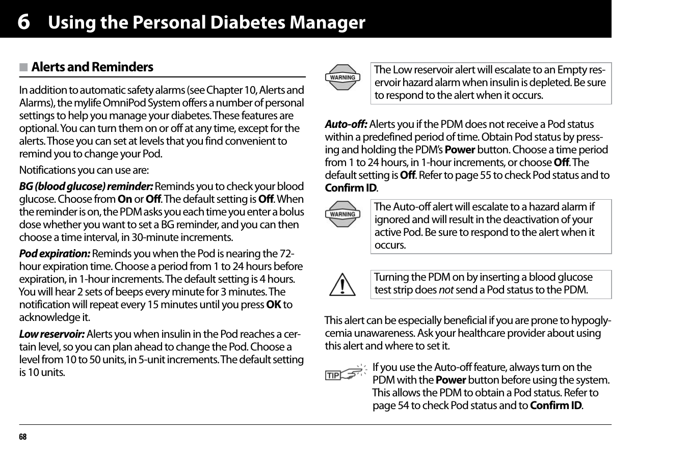 Using the Personal Diabetes Manager686n Alerts and RemindersIn addition to automatic safety alarms (see Chapter 10, Alerts and Alarms), the mylife OmniPod System offers a number of personal settings to help you manage your diabetes. These features are optional. You can turn them on or off at any time, except for the alerts. Those you can set at levels that you find convenient to remind you to change your Pod. Notifications you can use are:BG (blood glucose) reminder: Reminds you to check your blood glucose. Choose from On or Off. The default setting is Off. When the reminder is on, the PDM asks you each time you enter a bolus dose whether you want to set a BG reminder, and you can then choose a time interval, in 30-minute increments.Pod expiration: Reminds you when the Pod is nearing the 72-hour expiration time. Choose a period from 1 to 24 hours before expiration, in 1-hour increments. The default setting is 4 hours. You will hear 2 sets of beeps every minute for 3 minutes. The notification will repeat every 15 minutes until you press OK to acknowledge it. Low reservoir: Alerts you when insulin in the Pod reaches a cer-tain level, so you can plan ahead to change the Pod. Choose a level from 10 to 50 units, in 5-unit increments. The default setting is 10 units.Auto-off: Alerts you if the PDM does not receive a Pod status within a predefined period of time. Obtain Pod status by press-ing and holding the PDM’s Power button. Choose a time period from 1 to 24 hours, in 1-hour increments, or choose Off. The default setting is Off. Refer to page 55 to check Pod status and to Confirm ID.      This alert can be especially beneficial if you are prone to hypogly-cemia unawareness. Ask your healthcare provider about using this alert and where to set it.The Low reservoir alert will escalate to an Empty res-ervoir hazard alarm when insulin is depleted. Be sure to respond to the alert when it occurs.The Auto-off alert will escalate to a hazard alarm if ignored and will result in the deactivation of your active Pod. Be sure to respond to the alert when it occurs.Turning the PDM on by inserting a blood glucose test strip does not send a Pod status to the PDM.If you use the Auto-off feature, always turn on the PDM with the Power button before using the system. This allows the PDM to obtain a Pod status. Refer to page 54 to check Pod status and to Confirm ID. 