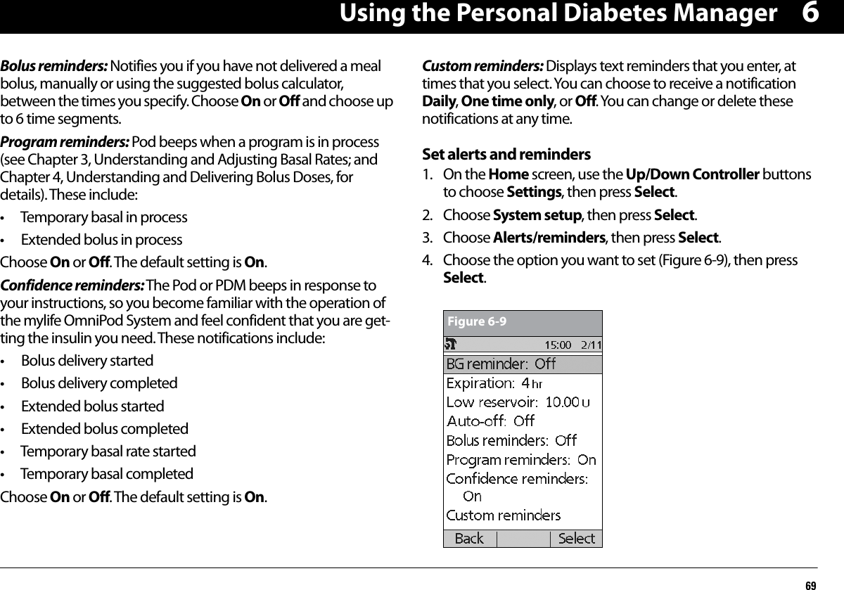Using the Personal Diabetes Manager696Bolus reminders: Notifies you if you have not delivered a meal bolus, manually or using the suggested bolus calculator, between the times you specify. Choose On or Off and choose up to 6 time segments.Program reminders: Pod beeps when a program is in process (see Chapter 3, Understanding and Adjusting Basal Rates; and Chapter 4, Understanding and Delivering Bolus Doses, for details). These include:• Temporary basal in process• Extended bolus in processChoose On or Off. The default setting is On.Confidence reminders: The Pod or PDM beeps in response to your instructions, so you become familiar with the operation of the mylife OmniPod System and feel confident that you are get-ting the insulin you need. These notifications include:• Bolus delivery started• Bolus delivery completed• Extended bolus started• Extended bolus completed• Temporary basal rate started• Temporary basal completedChoose On or Off. The default setting is On.Custom reminders: Displays text reminders that you enter, at times that you select. You can choose to receive a notification Daily, One time only, or Off. You can change or delete these notifications at any time.Set alerts and reminders1. On the Home screen, use the Up/Down Controller buttons to choose Settings, then press Select.2. Choose System setup, then press Select.3. Choose Alerts/reminders, then press Select.4. Choose the option you want to set (Figure 6-9), then press Select.Figure 6-9