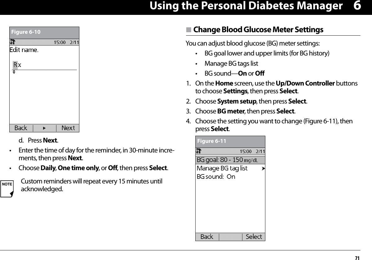 Using the Personal Diabetes Manager716d. Press Next.• Enter the time of day for the reminder, in 30-minute incre-ments, then press Next.• Choose Daily, One time only, or Off, then press Select.n Change Blood Glucose Meter SettingsYou can adjust blood glucose (BG) meter settings:• BG goal lower and upper limits (for BG history)• Manage BG tags list• BG sound—On or Off1. On the Home screen, use the Up/Down Controller buttons to choose Settings, then press Select.2. Choose System setup, then press Select.3. Choose BG meter, then press Select.4. Choose the setting you want to change (Figure 6-11), then press Select.Custom reminders will repeat every 15 minutes until acknowledged.Figure 6-10Figure 6-11