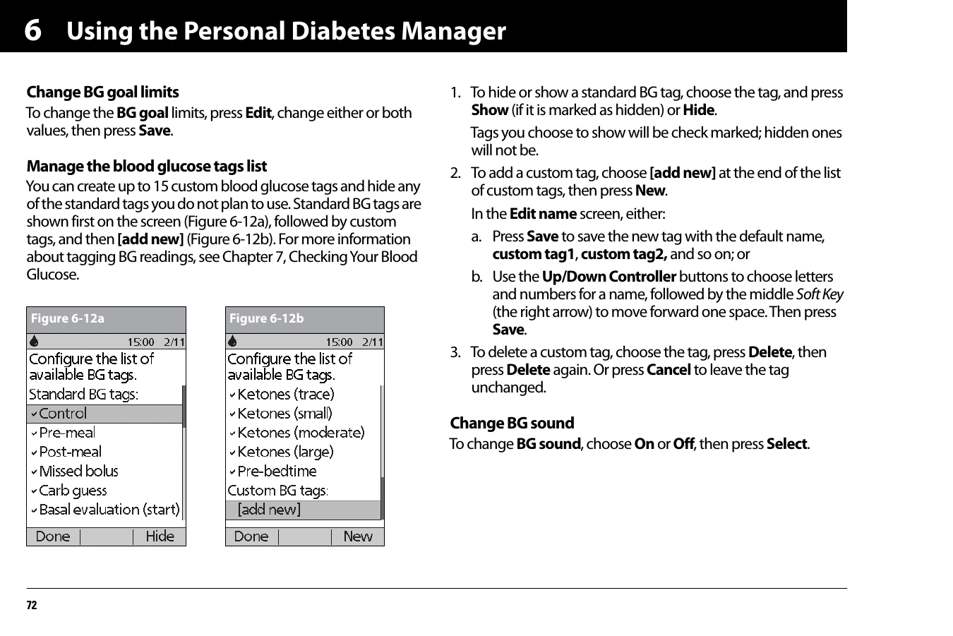 Using the Personal Diabetes Manager726Change BG goal limitsTo change the BG goal limits, press Edit, change either or both values, then press Save.Manage the blood glucose tags listYou can create up to 15 custom blood glucose tags and hide any of the standard tags you do not plan to use. Standard BG tags are shown first on the screen (Figure 6-12a), followed by custom tags, and then [add new] (Figure 6-12b). For more information about tagging BG readings, see Chapter 7, Checking Your Blood Glucose.1. To hide or show a standard BG tag, choose the tag, and press Show (if it is marked as hidden) or Hide.Tags you choose to show will be check marked; hidden ones will not be.2. To add a custom tag, choose [add new] at the end of the list of custom tags, then press New. In the Edit name screen, either:a. Press Save to save the new tag with the default name, custom tag1, custom tag2, and so on; orb. Use the Up/Down Controller buttons to choose letters and numbers for a name, followed by the middle Soft Key (the right arrow) to move forward one space. Then press Save.3. To delete a custom tag, choose the tag, press Delete, then press Delete again. Or press Cancel to leave the tag unchanged.Change BG soundTo change BG sound, choose On or Off, then press Select.Figure 6-12a Figure 6-12b