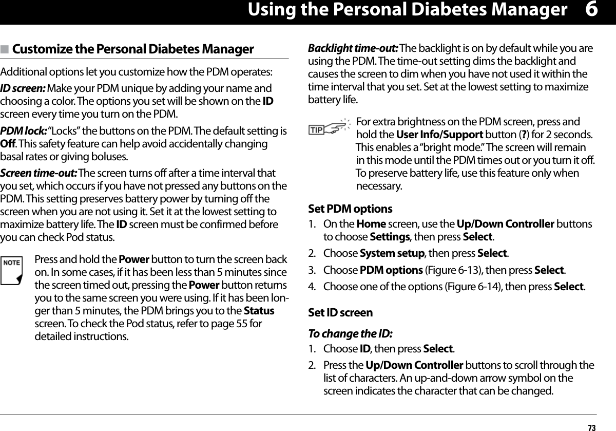 Using the Personal Diabetes Manager736n Customize the Personal Diabetes Manager Additional options let you customize how the PDM operates:ID screen: Make your PDM unique by adding your name and choosing a color. The options you set will be shown on the ID screen every time you turn on the PDM.PDM lock: “Locks” the buttons on the PDM. The default setting is Off. This safety feature can help avoid accidentally changing basal rates or giving boluses.Screen time-out: The screen turns off after a time interval that you set, which occurs if you have not pressed any buttons on the PDM. This setting preserves battery power by turning off the screen when you are not using it. Set it at the lowest setting to maximize battery life. The ID screen must be confirmed before you can check Pod status.Backlight time-out: The backlight is on by default while you are using the PDM. The time-out setting dims the backlight and causes the screen to dim when you have not used it within the time interval that you set. Set at the lowest setting to maximize battery life.Set PDM options1. On the Home screen, use the Up/Down Controller buttons to choose Settings, then press Select.2. Choose System setup, then press Select.3. Choose PDM options (Figure 6-13), then press Select.4. Choose one of the options (Figure 6-14), then press Select.Set ID screenTo change the ID:1. Choose ID, then press Select.2. Press the Up/Down Controller buttons to scroll through the list of characters. An up-and-down arrow symbol on the screen indicates the character that can be changed.Press and hold the Power button to turn the screen back on. In some cases, if it has been less than 5 minutes since the screen timed out, pressing the Power button returns you to the same screen you were using. If it has been lon-ger than 5 minutes, the PDM brings you to the Status screen. To check the Pod status, refer to page 55 for detailed instructions. For extra brightness on the PDM screen, press and hold the User Info/Support button (?) for 2 seconds. This enables a “bright mode.” The screen will remain in this mode until the PDM times out or you turn it off. To preserve battery life, use this feature only when necessary.
