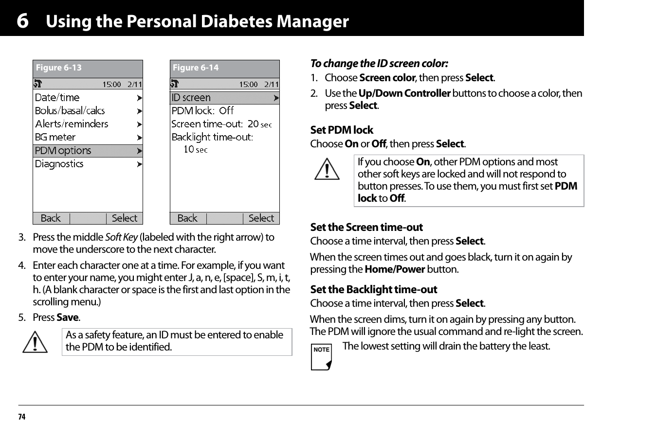 Using the Personal Diabetes Manager7463. Press the middle Soft Key (labeled with the right arrow) to move the underscore to the next character. 4. Enter each character one at a time. For example, if you want to enter your name, you might enter J, a, n, e, [space], S, m, i, t, h. (A blank character or space is the first and last option in the scrolling menu.)5. Press Save.To change the ID screen color:1. Choose Screen color, then press Select.2. Use the Up/Down Controller buttons to choose a color, then press Select.Set PDM lockChoose On or Off, then press Select.Set the Screen time-outChoose a time interval, then press Select.When the screen times out and goes black, turn it on again by pressing the Home/Power button.Set the Backlight time-outChoose a time interval, then press Select.When the screen dims, turn it on again by pressing any button. The PDM will ignore the usual command and re-light the screen.As a safety feature, an ID must be entered to enable the PDM to be identified.Figure 6-13 Figure 6-14If you choose On, other PDM options and most other soft keys are locked and will not respond to button presses. To use them, you must first set PDM lock to Off.The lowest setting will drain the battery the least.
