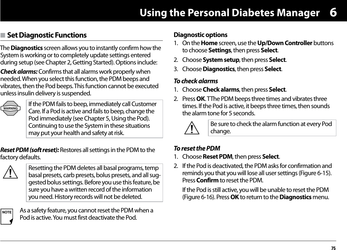 Using the Personal Diabetes Manager756n Set Diagnostic FunctionsThe Diagnostics screen allows you to instantly confirm how the System is working or to completely update settings entered during setup (see Chapter 2, Getting Started). Options include:Check alarms: Confirms that all alarms work properly when needed. When you select this function, the PDM beeps and vibrates, then the Pod beeps. This function cannot be executed unless insulin delivery is suspended.  Reset PDM (soft reset): Restores all settings in the PDM to the factory defaults.Diagnostic options1. On the Home screen, use the Up/Down Controller buttons to choose Settings, then press Select.2. Choose System setup, then press Select.3. Choose Diagnostics, then press Select.To check alarms1. Choose Check alarms, then press Select.2. Press OK. TThe PDM beeps three times and vibrates three times. If the Pod is active, it beeps three times, then sounds the alarm tone for 5 seconds.To reset the PDM1. Choose Reset PDM, then press Select.2. If the Pod is deactivated, the PDM asks for confirmation and reminds you that you will lose all user settings (Figure 6-15). Press Confirm to reset the PDM.If the Pod is still active, you will be unable to reset the PDM (Figure 6-16). Press OK to return to the Diagnostics menu.   If the PDM fails to beep, immediately call Customer Care. If a Pod is active and fails to beep, change the Pod immediately (see Chapter 5, Using the Pod). Continuing to use the System in these situations may put your health and safety at risk.Resetting the PDM deletes all basal programs, temp basal presets, carb presets, bolus presets, and all sug-gested bolus settings. Before you use this feature, be sure you have a written record of the information you need. History records will not be deleted.As a safety feature, you cannot reset the PDM when a Pod is active. You must first deactivate the Pod.Be sure to check the alarm function at every Pod change.