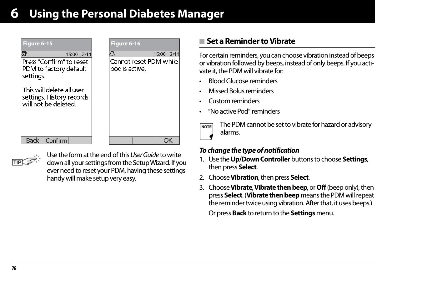 Using the Personal Diabetes Manager766n Set a Reminder to VibrateFor certain reminders, you can choose vibration instead of beeps or vibration followed by beeps, instead of only beeps. If you acti-vate it, the PDM will vibrate for:• Blood Glucose reminders• Missed Bolus reminders• Custom reminders• “No active Pod” remindersTo change the type of notification1. Use the Up/Down Controller buttons to choose Settings, then press Select.2. Choose Vibration, then press Select.3. Choose Vibrate, Vibrate then beep, or Off (beep only), then press Select. (Vibrate then beep means the PDM will repeat the reminder twice using vibration. After that, it uses beeps.)Or press Back to return to the Settings menu.Use the form at the end of this User Guide to write down all your settings from the Setup Wizard. If you ever need to reset your PDM, having these settings handy will make setup very easy.Figure 6-15 Figure 6-16The PDM cannot be set to vibrate for hazard or advisory alarms.