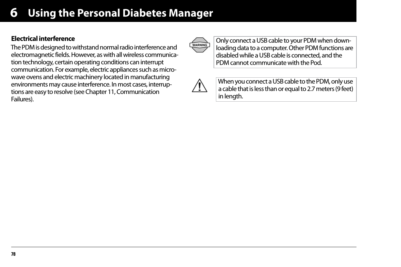 Using the Personal Diabetes Manager786Electrical interferenceThe PDM is designed to withstand normal radio interference and electromagnetic fields. However, as with all wireless communica-tion technology, certain operating conditions can interrupt communication. For example, electric appliances such as micro-wave ovens and electric machinery located in manufacturing environments may cause interference. In most cases, interrup-tions are easy to resolve (see Chapter 11, Communication Failures).Only connect a USB cable to your PDM when down-loading data to a computer. Other PDM functions are disabled while a USB cable is connected, and the PDM cannot communicate with the Pod.When you connect a USB cable to the PDM, only use a cable that is less than or equal to 2.7 meters (9 feet) in length.