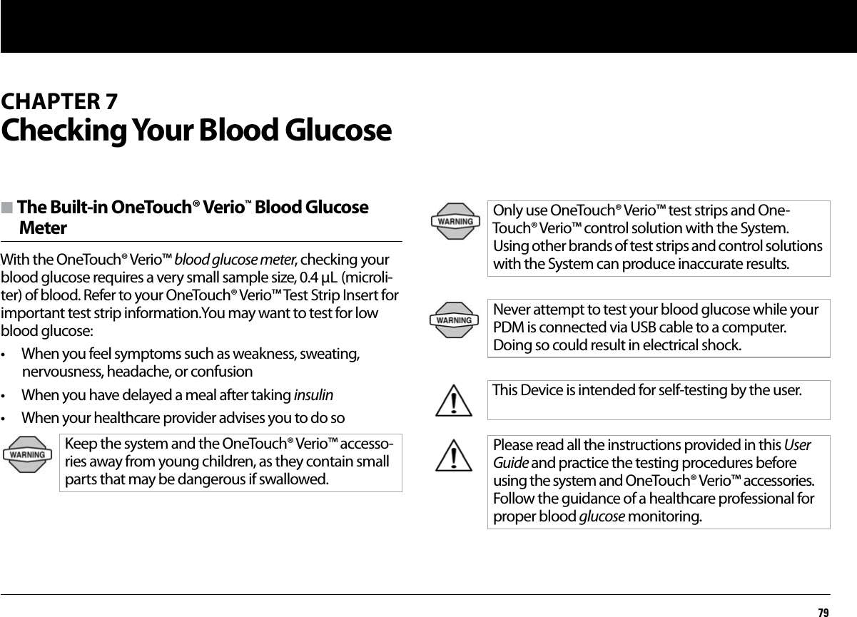79CHAPTER 7Checking Your Blood Glucosen The Built-in OneTouch® Verio™ Blood Glucose MeterWith the OneTouch® Verio™ blood glucose meter, checking your blood glucose requires a very small sample size, 0.4 μL (microli-ter) of blood. Refer to your OneTouch® Verio™ Test Strip Insert for important test strip information.You may want to test for low blood glucose:• When you feel symptoms such as weakness, sweating, nervousness, headache, or confusion• When you have delayed a meal after taking insulin• When your healthcare provider advises you to do soKeep the system and the OneTouch® Verio™ accesso-ries away from young children, as they contain small parts that may be dangerous if swallowed.Only use OneTouch® Verio™ test strips and One-Touch® Verio™ control solution with the System. Using other brands of test strips and control solutions with the System can produce inaccurate results.Never attempt to test your blood glucose while your PDM is connected via USB cable to a computer. Doing so could result in electrical shock.This Device is intended for self-testing by the user.Please read all the instructions provided in this User Guide and practice the testing procedures before using the system and OneTouch® Verio™ accessories. Follow the guidance of a healthcare professional for proper blood glucose monitoring.