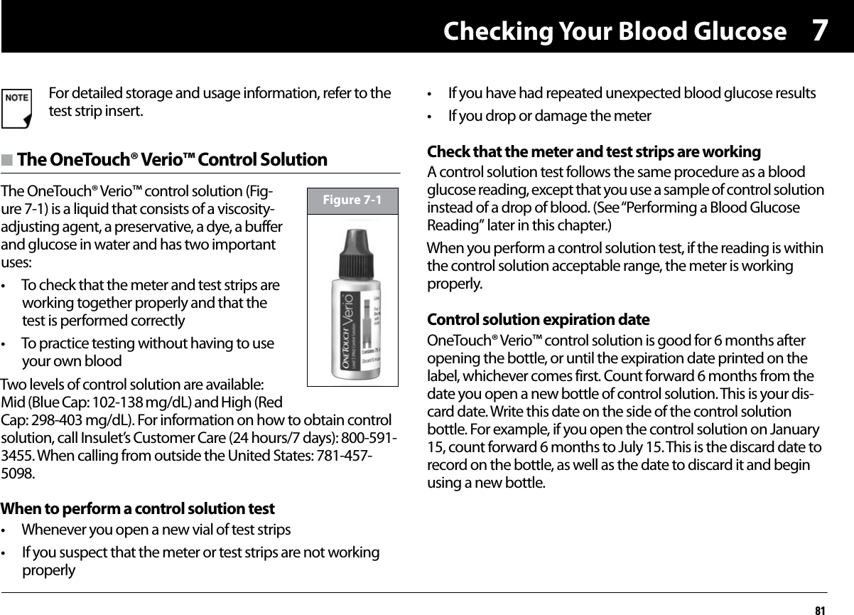 Checking Your Blood Glucose817n The OneTouch® Verio™ Control SolutionThe OneTouch® Verio™ control solution (Fig-ure 7-1) is a liquid that consists of a viscosity-adjusting agent, a preservative, a dye, a buffer and glucose in water and has two important uses:• To check that the meter and test strips are working together properly and that the test is performed correctly• To practice testing without having to use your own bloodTwo levels of control solution are available: Mid (Blue Cap: 102-138 mg/dL) and High (Red Cap: 298-403 mg/dL). For information on how to obtain control solution, call Insulet’s Customer Care (24 hours/7 days): 800-591-3455. When calling from outside the United States: 781-457-5098.When to perform a control solution test• Whenever you open a new vial of test strips• If you suspect that the meter or test strips are not working properly• If you have had repeated unexpected blood glucose results• If you drop or damage the meterCheck that the meter and test strips are workingA control solution test follows the same procedure as a blood glucose reading, except that you use a sample of control solution instead of a drop of blood. (See “Performing a Blood Glucose Reading” later in this chapter.)When you perform a control solution test, if the reading is within the control solution acceptable range, the meter is working properly.Control solution expiration dateOneTouch® Verio™ control solution is good for 6 months after opening the bottle, or until the expiration date printed on the label, whichever comes first. Count forward 6 months from the date you open a new bottle of control solution. This is your dis-card date. Write this date on the side of the control solution bottle. For example, if you open the control solution on January 15, count forward 6 months to July 15. This is the discard date to record on the bottle, as well as the date to discard it and begin using a new bottle.For detailed storage and usage information, refer to the test strip insert.Figure 7-1