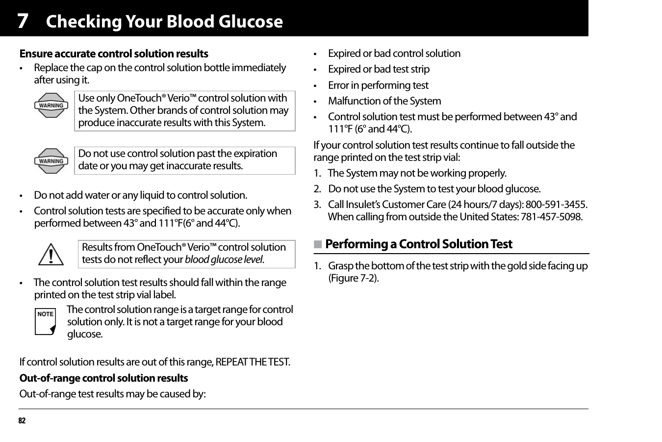 Checking Your Blood Glucose827Ensure accurate control solution results• Replace the cap on the control solution bottle immediately after using it.• Do not add water or any liquid to control solution.• Control solution tests are specified to be accurate only when performed between 43° and 111°F(6° and 44°C).• The control solution test results should fall within the range printed on the test strip vial label.If control solution results are out of this range, REPEAT THE TEST. Out-of-range control solution resultsOut-of-range test results may be caused by:• Expired or bad control solution• Expired or bad test strip• Error in performing test• Malfunction of the System• Control solution test must be performed between 43° and 111°F (6° and 44°C).If your control solution test results continue to fall outside the range printed on the test strip vial:1. The System may not be working properly.2. Do not use the System to test your blood glucose.3. Call Insulet’s Customer Care (24 hours/7 days): 800-591-3455.When calling from outside the United States: 781-457-5098.n Performing a Control Solution Test1. Grasp the bottom of the test strip with the gold side facing up (Figure 7-2).Use only OneTouch® Verio™ control solution with the System. Other brands of control solution may produce inaccurate results with this System.Do not use control solution past the expiration date or you may get inaccurate results.Results from OneTouch® Verio™ control solution tests do not reflect your blood glucose level.The control solution range is a target range for control solution only. It is not a target range for your blood glucose.