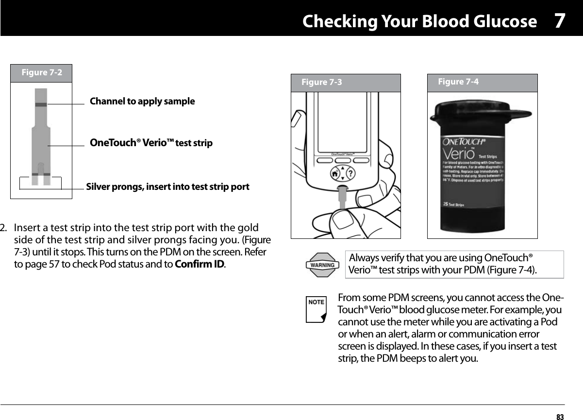 Checking Your Blood Glucose8372. Insert a test strip into the test strip port with the gold side of the test strip and silver prongs facing you. (Figure 7-3) until it stops. This turns on the PDM on the screen. Refer to page 57 to check Pod status and to Confirm ID.Figure 7-2Channel to apply sampleOneTouch® Verio™ test stripSilver prongs, insert into test strip portAlways verify that you are using OneTouch® Verio™ test strips with your PDM (Figure 7-4).From some PDM screens, you cannot access the One-Touch® Verio™ blood glucose meter. For example, you cannot use the meter while you are activating a Pod or when an alert, alarm or communication error screen is displayed. In these cases, if you insert a test strip, the PDM beeps to alert you.Figure 7-3 Figure 7-4