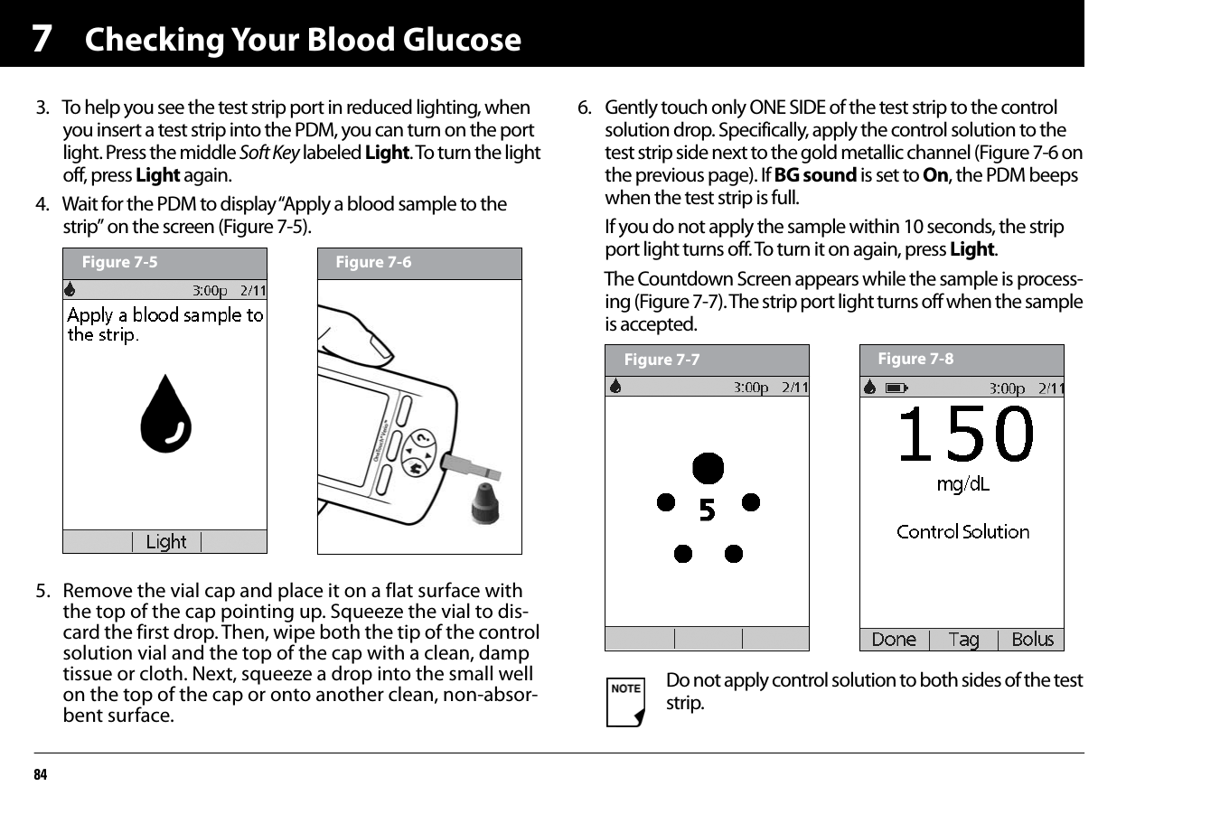 Checking Your Blood Glucose8473. To help you see the test strip port in reduced lighting, when you insert a test strip into the PDM, you can turn on the port light. Press the middle Soft Key labeled Light. To turn the light off, press Light again.4. Wait for the PDM to display “Apply a blood sample to the strip” on the screen (Figure 7-5).5. Remove the vial cap and place it on a flat surface with the top of the cap pointing up. Squeeze the vial to dis-card the first drop. Then, wipe both the tip of the control solution vial and the top of the cap with a clean, damp tissue or cloth. Next, squeeze a drop into the small well on the top of the cap or onto another clean, non-absor-bent surface. 6. Gently touch only ONE SIDE of the test strip to the control solution drop. Specifically, apply the control solution to the test strip side next to the gold metallic channel (Figure 7-6 on the previous page). If BG sound is set to On, the PDM beeps when the test strip is full.If you do not apply the sample within 10 seconds, the strip port light turns off. To turn it on again, press Light.The Countdown Screen appears while the sample is process-ing (Figure 7-7). The strip port light turns off when the sample is accepted.Figure 7-5 Figure 7-6Do not apply control solution to both sides of the test strip.Figure 7-7 Figure 7-8