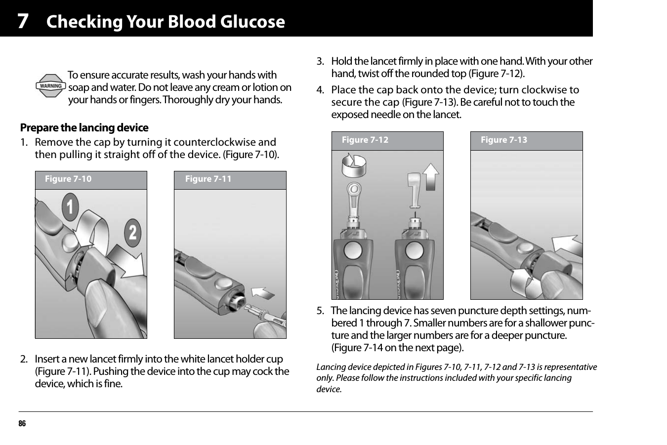 Checking Your Blood Glucose867Prepare the lancing device1. Remove the cap by turning it counterclockwise and then pulling it straight off of the device. (Figure 7-10).2. Insert a new lancet firmly into the white lancet holder cup (Figure 7-11). Pushing the device into the cup may cock the device, which is fine.3. Hold the lancet firmly in place with one hand. With your other hand, twist off the rounded top (Figure 7-12).4. Place the cap back onto the device; turn clockwise to secure the cap (Figure 7-13). Be careful not to touch the exposed needle on the lancet.5. The lancing device has seven puncture depth settings, num-bered 1 through 7. Smaller numbers are for a shallower punc-ture and the larger numbers are for a deeper puncture. (Figure 7-14 on the next page).To ensure accurate results, wash your hands with soap and water. Do not leave any cream or lotion on your hands or fingers. Thoroughly dry your hands.Figure 7-10 Figure 7-11Figure 7-12 Figure 7-13Lancing device depicted in Figures 7-10, 7-11, 7-12 and 7-13 is representativeonly. Please follow the instructions included with your specific lancingdevice.