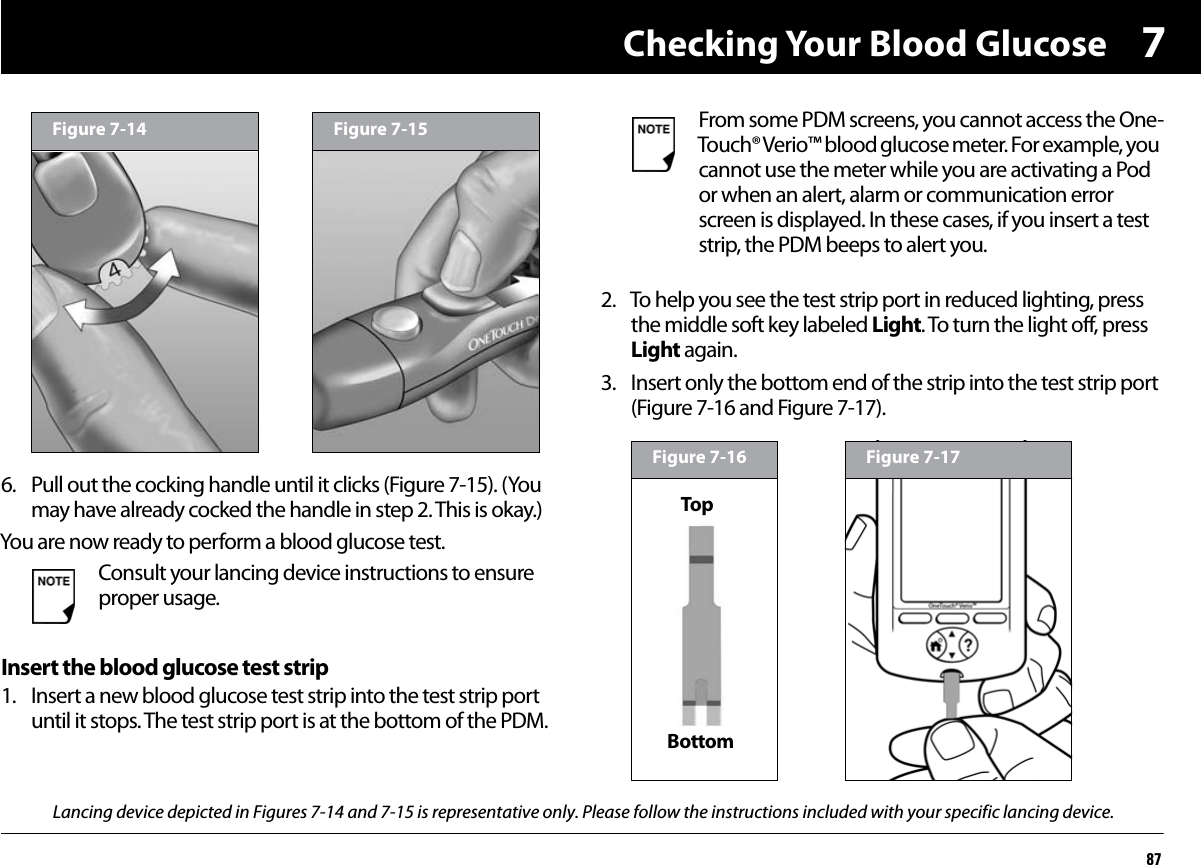 Checking Your Blood Glucose8776. Pull out the cocking handle until it clicks (Figure 7-15). (You may have already cocked the handle in step 2. This is okay.)You are now ready to perform a blood glucose test.Insert the blood glucose test strip1. Insert a new blood glucose test strip into the test strip port until it stops. The test strip port is at the bottom of the PDM.2. To help you see the test strip port in reduced lighting, press the middle soft key labeled Light. To turn the light off, press Light again.3. Insert only the bottom end of the strip into the test strip port (Figure 7-16 and Figure 7-17).Consult your lancing device instructions to ensure proper usage.Figure 7-14 Figure 7-15 From some PDM screens, you cannot access the One-Touch® Verio™ blood glucose meter. For example, you cannot use the meter while you are activating a Pod or when an alert, alarm or communication error screen is displayed. In these cases, if you insert a test strip, the PDM beeps to alert you.Figure 7-16BottomTopFigure 7-17Lancing device depicted in Figures 7-14 and 7-15 is representative only. Please follow the instructions included with your specific lancing device.