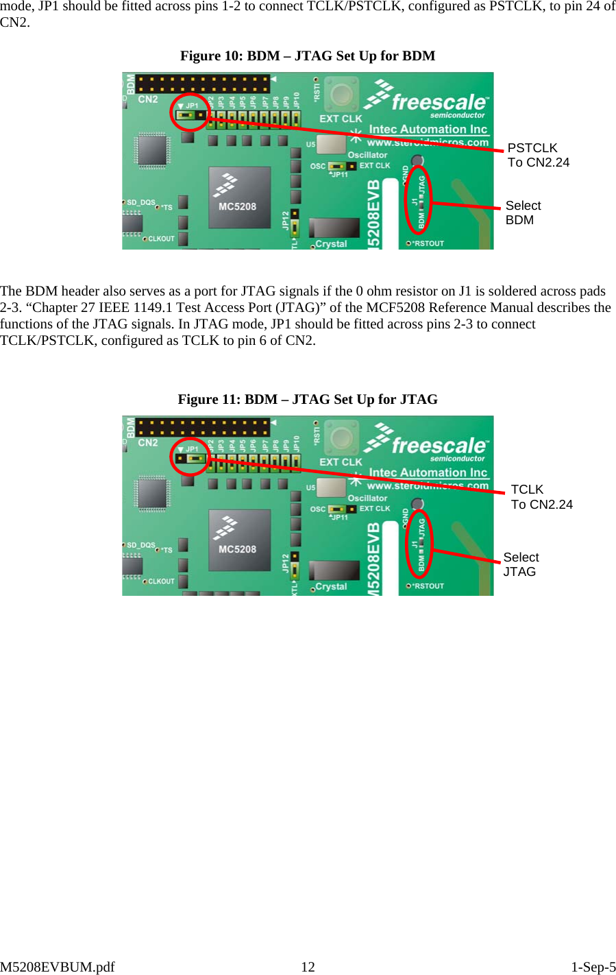  mode, JP1 should be fitted across pins 1-2 to connect TCLK/PSTCLK, configured as PSTCLK, to pin 24 of CN2.  Figure 10: BDM – JTAG Set Up for BDM  Select BDM PSTCLK To CN2.24  The BDM header also serves as a port for JTAG signals if the 0 ohm resistor on J1 is soldered across pads 2-3. “Chapter 27 IEEE 1149.1 Test Access Port (JTAG)” of the MCF5208 Reference Manual describes the functions of the JTAG signals. In JTAG mode, JP1 should be fitted across pins 2-3 to connect TCLK/PSTCLK, configured as TCLK to pin 6 of CN2.   Figure 11: BDM – JTAG Set Up for JTAG  Select JTAG TCLK To CN2.24 M5208EVBUM.pdf 12  1-Sep-5 