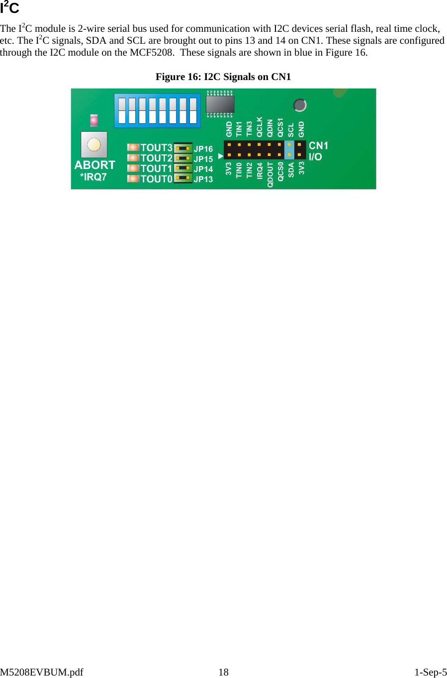  I2C The I2C module is 2-wire serial bus used for communication with I2C devices serial flash, real time clock, etc. The I2C signals, SDA and SCL are brought out to pins 13 and 14 on CN1. These signals are configured through the I2C module on the MCF5208.  These signals are shown in blue in Figure 16. Figure 16: I2C Signals on CN1   M5208EVBUM.pdf 18  1-Sep-5 