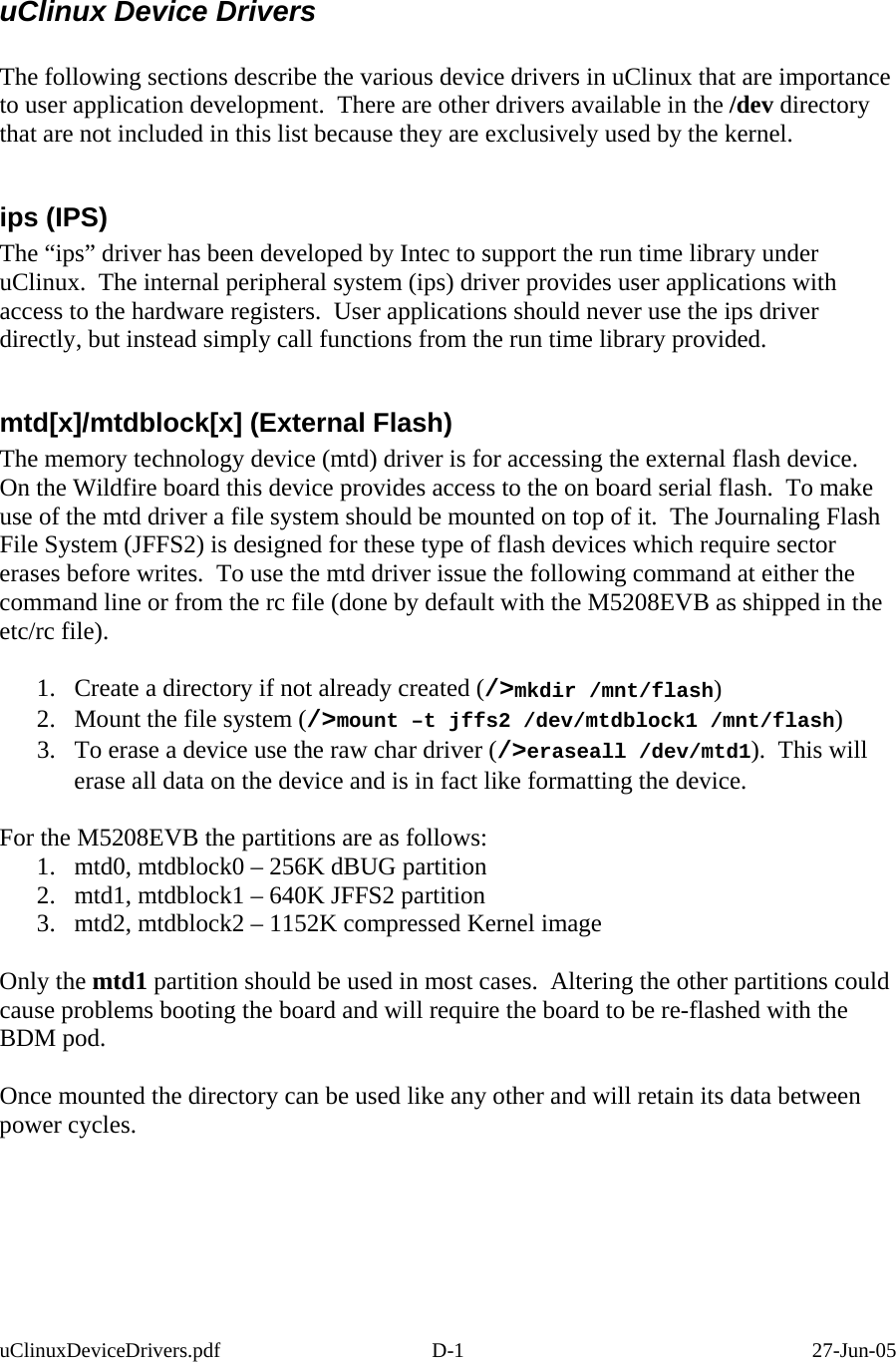  uClinux Device Drivers  The following sections describe the various device drivers in uClinux that are importance to user application development.  There are other drivers available in the /dev directory that are not included in this list because they are exclusively used by the kernel.  ips (IPS) The “ips” driver has been developed by Intec to support the run time library under uClinux.  The internal peripheral system (ips) driver provides user applications with access to the hardware registers.  User applications should never use the ips driver directly, but instead simply call functions from the run time library provided.  mtd[x]/mtdblock[x] (External Flash) The memory technology device (mtd) driver is for accessing the external flash device.   On the Wildfire board this device provides access to the on board serial flash.  To make use of the mtd driver a file system should be mounted on top of it.  The Journaling Flash File System (JFFS2) is designed for these type of flash devices which require sector erases before writes.  To use the mtd driver issue the following command at either the command line or from the rc file (done by default with the M5208EVB as shipped in the etc/rc file).  1.  Create a directory if not already created (/&gt;mkdir /mnt/flash)  2.  Mount the file system (/&gt;mount –t jffs2 /dev/mtdblock1 /mnt/flash) 3.  To erase a device use the raw char driver (/&gt;eraseall /dev/mtd1).  This will erase all data on the device and is in fact like formatting the device.  For the M5208EVB the partitions are as follows: 1.  mtd0, mtdblock0 – 256K dBUG partition 2.  mtd1, mtdblock1 – 640K JFFS2 partition 3.  mtd2, mtdblock2 – 1152K compressed Kernel image  Only the mtd1 partition should be used in most cases.  Altering the other partitions could cause problems booting the board and will require the board to be re-flashed with the BDM pod.  Once mounted the directory can be used like any other and will retain its data between power cycles. uClinuxDeviceDrivers.pdf D-1  27-Jun-05 
