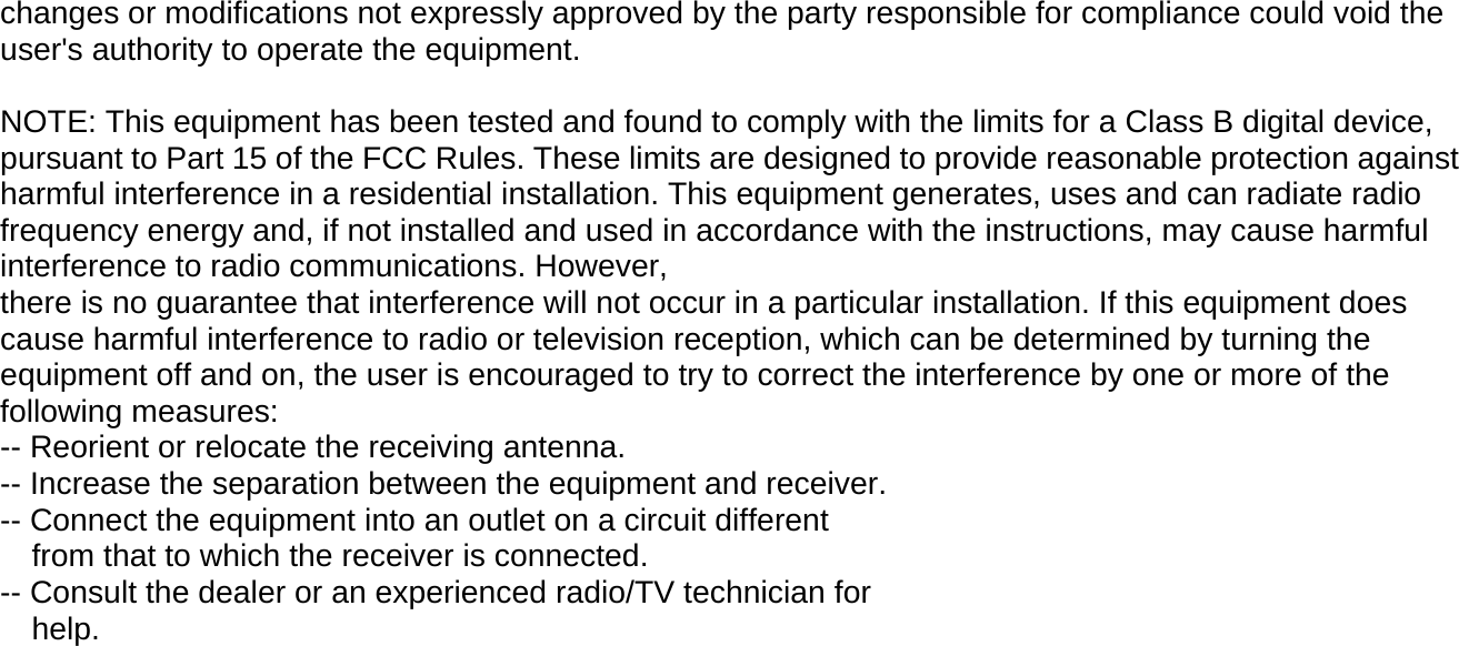 changes or modifications not expressly approved by the party responsible for compliance could void the user&apos;s authority to operate the equipment.  NOTE: This equipment has been tested and found to comply with the limits for a Class B digital device, pursuant to Part 15 of the FCC Rules. These limits are designed to provide reasonable protection against harmful interference in a residential installation. This equipment generates, uses and can radiate radio frequency energy and, if not installed and used in accordance with the instructions, may cause harmful interference to radio communications. However, there is no guarantee that interference will not occur in a particular installation. If this equipment does cause harmful interference to radio or television reception, which can be determined by turning the equipment off and on, the user is encouraged to try to correct the interference by one or more of the following measures: -- Reorient or relocate the receiving antenna. -- Increase the separation between the equipment and receiver. -- Connect the equipment into an outlet on a circuit different from that to which the receiver is connected. -- Consult the dealer or an experienced radio/TV technician for help.  