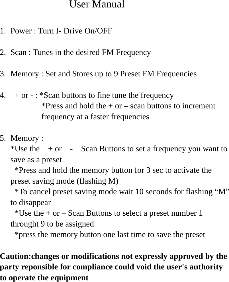              User Manual  1. Power : Turn I- Drive On/OFF  2. Scan : Tunes in the desired FM Frequency    3. Memory : Set and Stores up to 9 Preset FM Frequencies  4.   + or - : *Scan buttons to fine tune the frequency *Press and hold the + or – scan buttons to increment   frequency at a faster frequencies  5. Memory :   *Use the    + or    -    Scan Buttons to set a frequency you want to save as a preset   *Press and hold the memory button for 3 sec to activate the preset saving mode (flashing M)   *To cancel preset saving mode wait 10 seconds for flashing “M” to disappear   *Use the + or – Scan Buttons to select a preset number 1 throught 9 to be assigned   *press the memory button one last time to save the preset  Caution:changes or modifications not expressly approved by the party reponsible for compliance could void the user&apos;s authority to operate the equipment      