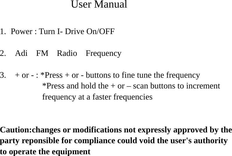              User Manual  1. Power : Turn I- Drive On/OFF  2.  Adi  FM  Radio  Frequency    3.   + or - : *Press + or - buttons to fine tune the frequency *Press and hold the + or – scan buttons to increment   frequency at a faster frequencies   Caution:changes or modifications not expressly approved by the party reponsible for compliance could void the user&apos;s authority to operate the equipment      