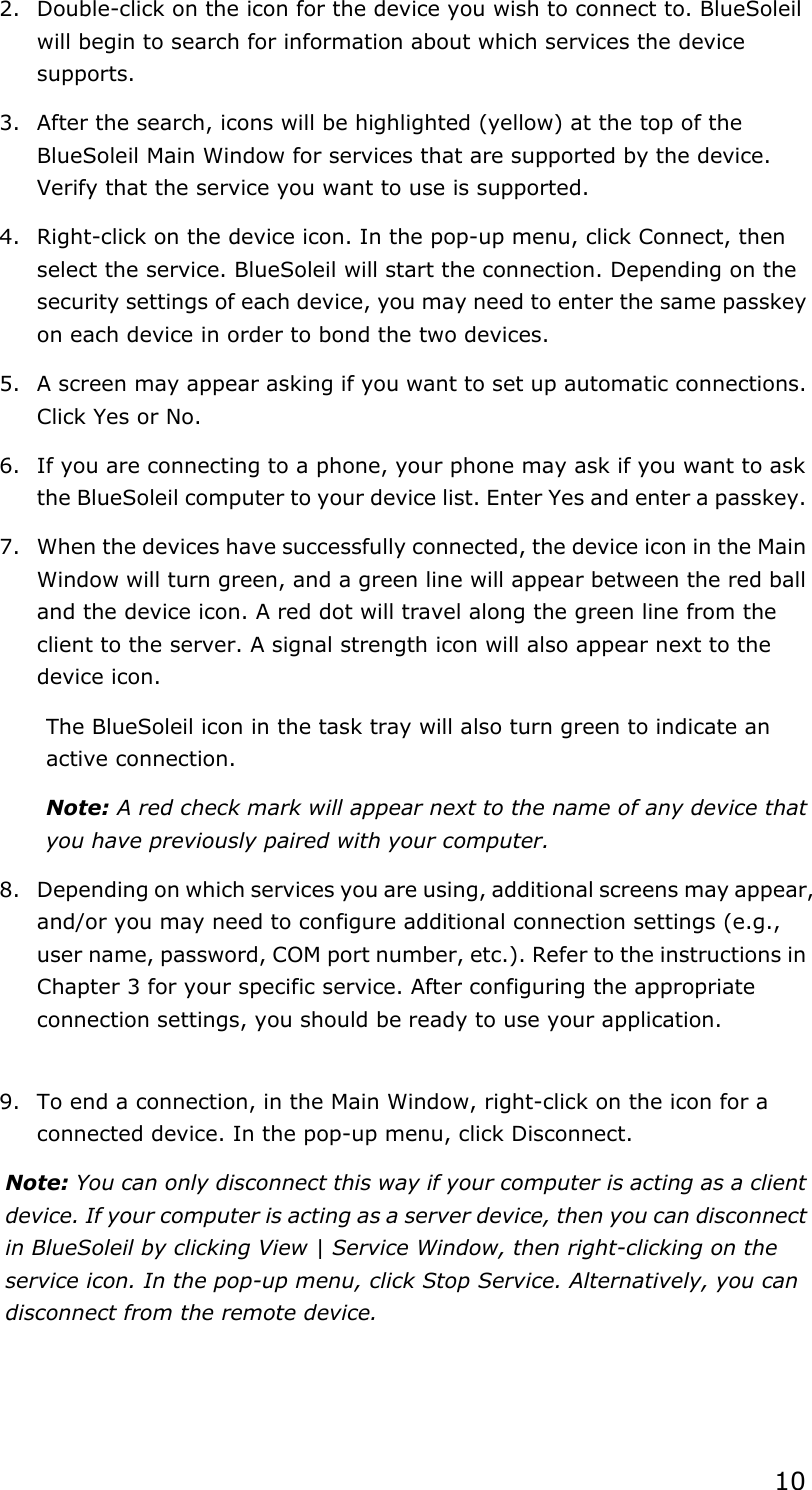 102.  Double-click on the icon for the device you wish to connect to. BlueSoleil will begin to search for information about which services the device supports. 3.  After the search, icons will be highlighted (yellow) at the top of the BlueSoleil Main Window for services that are supported by the device. Verify that the service you want to use is supported. 4.  Right-click on the device icon. In the pop-up menu, click Connect, then select the service. BlueSoleil will start the connection. Depending on the security settings of each device, you may need to enter the same passkey on each device in order to bond the two devices. 5.  A screen may appear asking if you want to set up automatic connections. Click Yes or No. 6.  If you are connecting to a phone, your phone may ask if you want to ask the BlueSoleil computer to your device list. Enter Yes and enter a passkey. 7.  When the devices have successfully connected, the device icon in the Main Window will turn green, and a green line will appear between the red ball and the device icon. A red dot will travel along the green line from the client to the server. A signal strength icon will also appear next to the device icon. The BlueSoleil icon in the task tray will also turn green to indicate an active connection. Note: A red check mark will appear next to the name of any device that you have previously paired with your computer. 8.  Depending on which services you are using, additional screens may appear, and/or you may need to configure additional connection settings (e.g., user name, password, COM port number, etc.). Refer to the instructions in Chapter 3 for your specific service. After configuring the appropriate connection settings, you should be ready to use your application. 9.  To end a connection, in the Main Window, right-click on the icon for a connected device. In the pop-up menu, click Disconnect. Note: You can only disconnect this way if your computer is acting as a client device. If your computer is acting as a server device, then you can disconnect in BlueSoleil by clicking View | Service Window, then right-clicking on the service icon. In the pop-up menu, click Stop Service. Alternatively, you can disconnect from the remote device. 