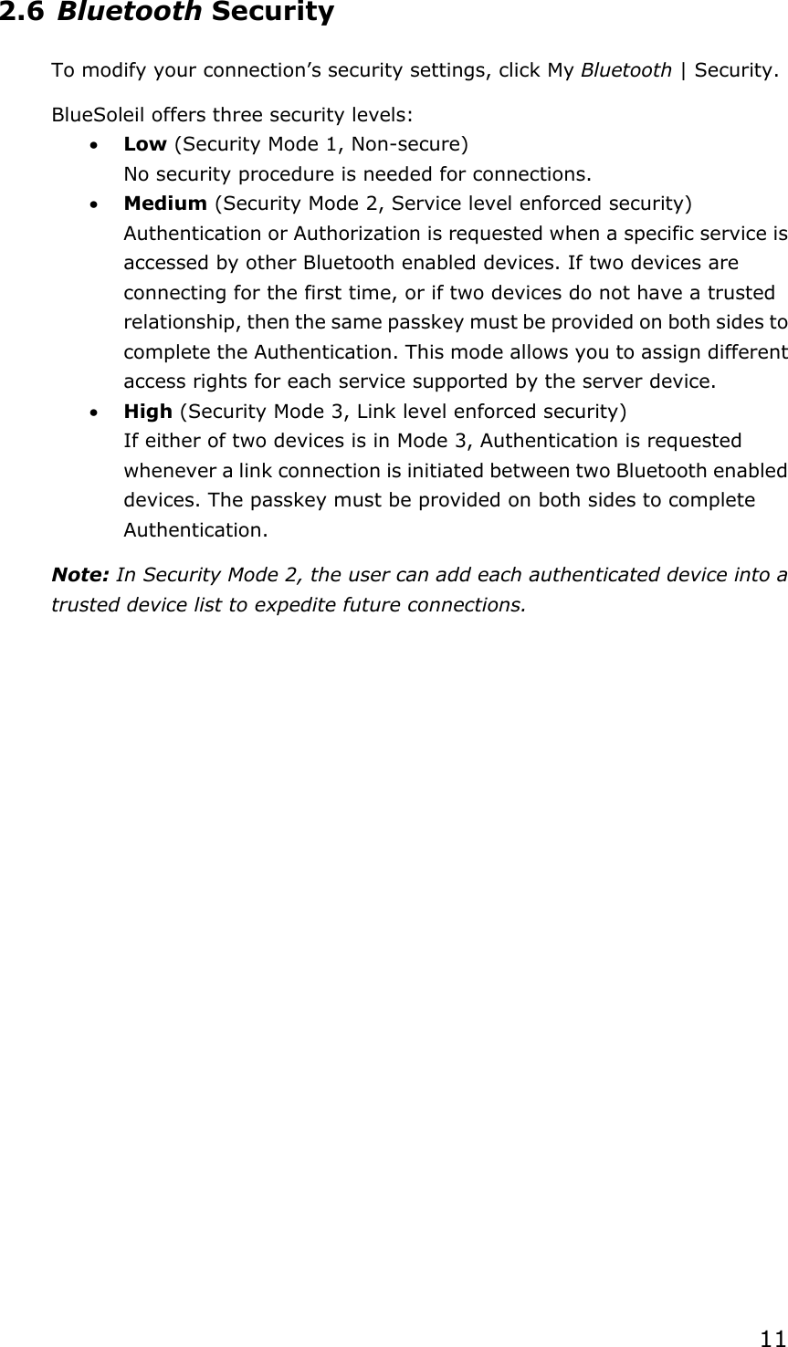 112.6 Bluetooth Security To modify your connection’s security settings, click My Bluetooth | Security. BlueSoleil offers three security levels: x Low (Security Mode 1, Non-secure) No security procedure is needed for connections. x Medium (Security Mode 2, Service level enforced security) Authentication or Authorization is requested when a specific service is accessed by other Bluetooth enabled devices. If two devices are connecting for the first time, or if two devices do not have a trusted relationship, then the same passkey must be provided on both sides to complete the Authentication. This mode allows you to assign different access rights for each service supported by the server device. x High (Security Mode 3, Link level enforced security) If either of two devices is in Mode 3, Authentication is requested whenever a link connection is initiated between two Bluetooth enabled devices. The passkey must be provided on both sides to complete Authentication.Note: In Security Mode 2, the user can add each authenticated device into a trusted device list to expedite future connections. 