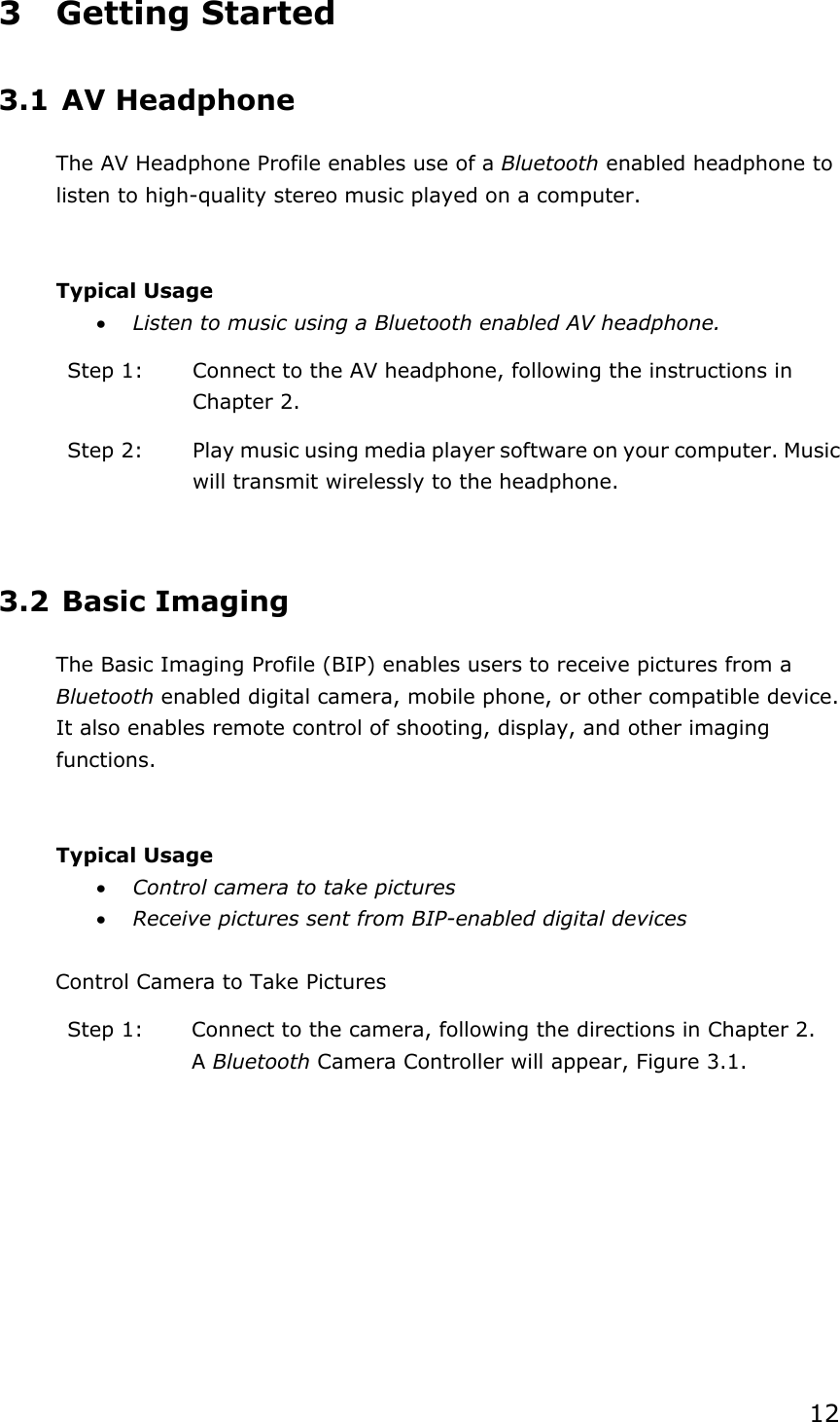 123 Getting Started 3.1 AV Headphone The AV Headphone Profile enables use of a Bluetooth enabled headphone to listen to high-quality stereo music played on a computer. Typical Usage x Listen to music using a Bluetooth enabled AV headphone. Step 1:  Connect to the AV headphone, following the instructions in Chapter 2. Step 2:  Play music using media player software on your computer. Music will transmit wirelessly to the headphone. 3.2 Basic Imaging The Basic Imaging Profile (BIP) enables users to receive pictures from a Bluetooth enabled digital camera, mobile phone, or other compatible device. It also enables remote control of shooting, display, and other imaging functions.Typical Usage x Control camera to take pictures x Receive pictures sent from BIP-enabled digital devices Control Camera to Take Pictures Step 1:  Connect to the camera, following the directions in Chapter 2. ABluetooth Camera Controller will appear, Figure 3.1. 