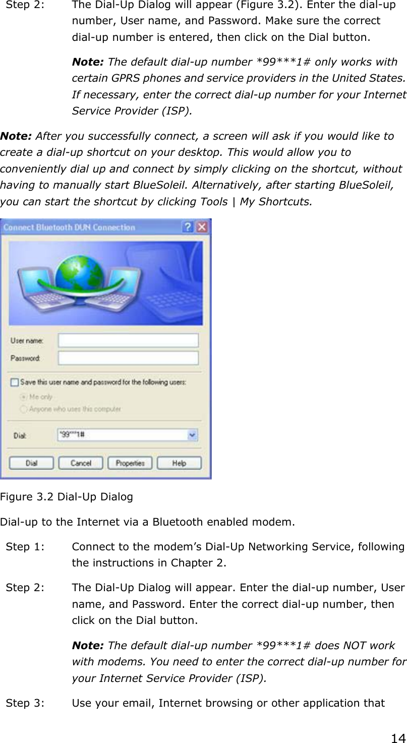 14Step 2:  The Dial-Up Dialog will appear (Figure 3.2). Enter the dial-up number, User name, and Password. Make sure the correct dial-up number is entered, then click on the Dial button. Note: The default dial-up number *99***1# only works with certain GPRS phones and service providers in the United States. If necessary, enter the correct dial-up number for your Internet Service Provider (ISP). Note: After you successfully connect, a screen will ask if you would like to create a dial-up shortcut on your desktop. This would allow you to conveniently dial up and connect by simply clicking on the shortcut, without having to manually start BlueSoleil. Alternatively, after starting BlueSoleil, you can start the shortcut by clicking Tools | My Shortcuts. Figure 3.2 Dial-Up Dialog Dial-up to the Internet via a Bluetooth enabled modem. Step 1:  Connect to the modem’s Dial-Up Networking Service, following the instructions in Chapter 2. Step 2:  The Dial-Up Dialog will appear. Enter the dial-up number, User name, and Password. Enter the correct dial-up number, then click on the Dial button. Note: The default dial-up number *99***1# does NOT work with modems. You need to enter the correct dial-up number for your Internet Service Provider (ISP). Step 3:  Use your email, Internet browsing or other application that 