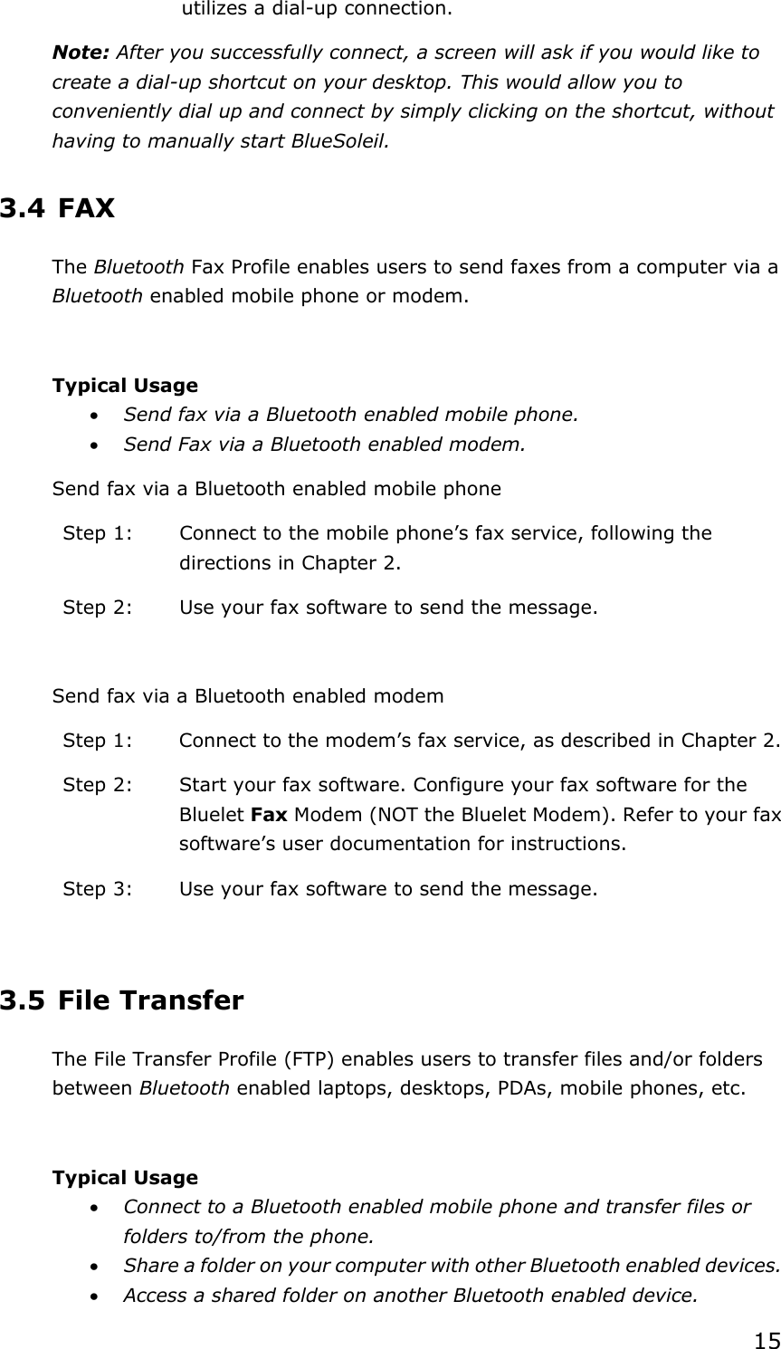 15utilizes a dial-up connection. Note: After you successfully connect, a screen will ask if you would like to create a dial-up shortcut on your desktop. This would allow you to conveniently dial up and connect by simply clicking on the shortcut, without having to manually start BlueSoleil. 3.4 FAX The Bluetooth Fax Profile enables users to send faxes from a computer via a Bluetooth enabled mobile phone or modem. Typical Usage x Send fax via a Bluetooth enabled mobile phone. x Send Fax via a Bluetooth enabled modem. Send fax via a Bluetooth enabled mobile phone Step 1:  Connect to the mobile phone’s fax service, following the directions in Chapter 2. Step 2:  Use your fax software to send the message. Send fax via a Bluetooth enabled modem Step 1:  Connect to the modem’s fax service, as described in Chapter 2. Step 2:  Start your fax software. Configure your fax software for the Bluelet Fax Modem (NOT the Bluelet Modem). Refer to your fax software’s user documentation for instructions. Step 3:  Use your fax software to send the message. 3.5 File Transfer The File Transfer Profile (FTP) enables users to transfer files and/or folders between Bluetooth enabled laptops, desktops, PDAs, mobile phones, etc. Typical Usage x Connect to a Bluetooth enabled mobile phone and transfer files or folders to/from the phone. x Share a folder on your computer with other Bluetooth enabled devices. x Access a shared folder on another Bluetooth enabled device. 