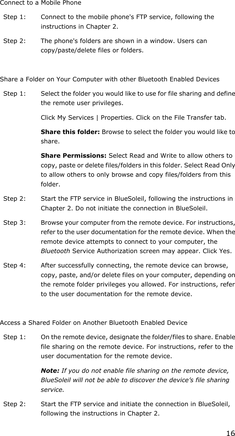 16Connect to a Mobile Phone Step 1:  Connect to the mobile phone&apos;s FTP service, following the instructions in Chapter 2. Step 2:  The phone&apos;s folders are shown in a window. Users can copy/paste/delete files or folders. Share a Folder on Your Computer with other Bluetooth Enabled Devices Step 1:  Select the folder you would like to use for file sharing and define the remote user privileges.   Click My Services | Properties. Click on the File Transfer tab. Share this folder: Browse to select the folder you would like to share.  Share Permissions: Select Read and Write to allow others to copy, paste or delete files/folders in this folder. Select Read Only to allow others to only browse and copy files/folders from this folder. Step 2:  Start the FTP service in BlueSoleil, following the instructions in Chapter 2. Do not initiate the connection in BlueSoleil. Step 3:  Browse your computer from the remote device. For instructions, refer to the user documentation for the remote device. When the remote device attempts to connect to your computer, the Bluetooth Service Authorization screen may appear. Click Yes. Step 4:  After successfully connecting, the remote device can browse, copy, paste, and/or delete files on your computer, depending on the remote folder privileges you allowed. For instructions, refer to the user documentation for the remote device. Access a Shared Folder on Another Bluetooth Enabled Device Step 1:  On the remote device, designate the folder/files to share. Enable file sharing on the remote device. For instructions, refer to the user documentation for the remote device. Note: If you do not enable file sharing on the remote device, BlueSoleil will not be able to discover the device’s file sharing service.Step 2:  Start the FTP service and initiate the connection in BlueSoleil, following the instructions in Chapter 2. 