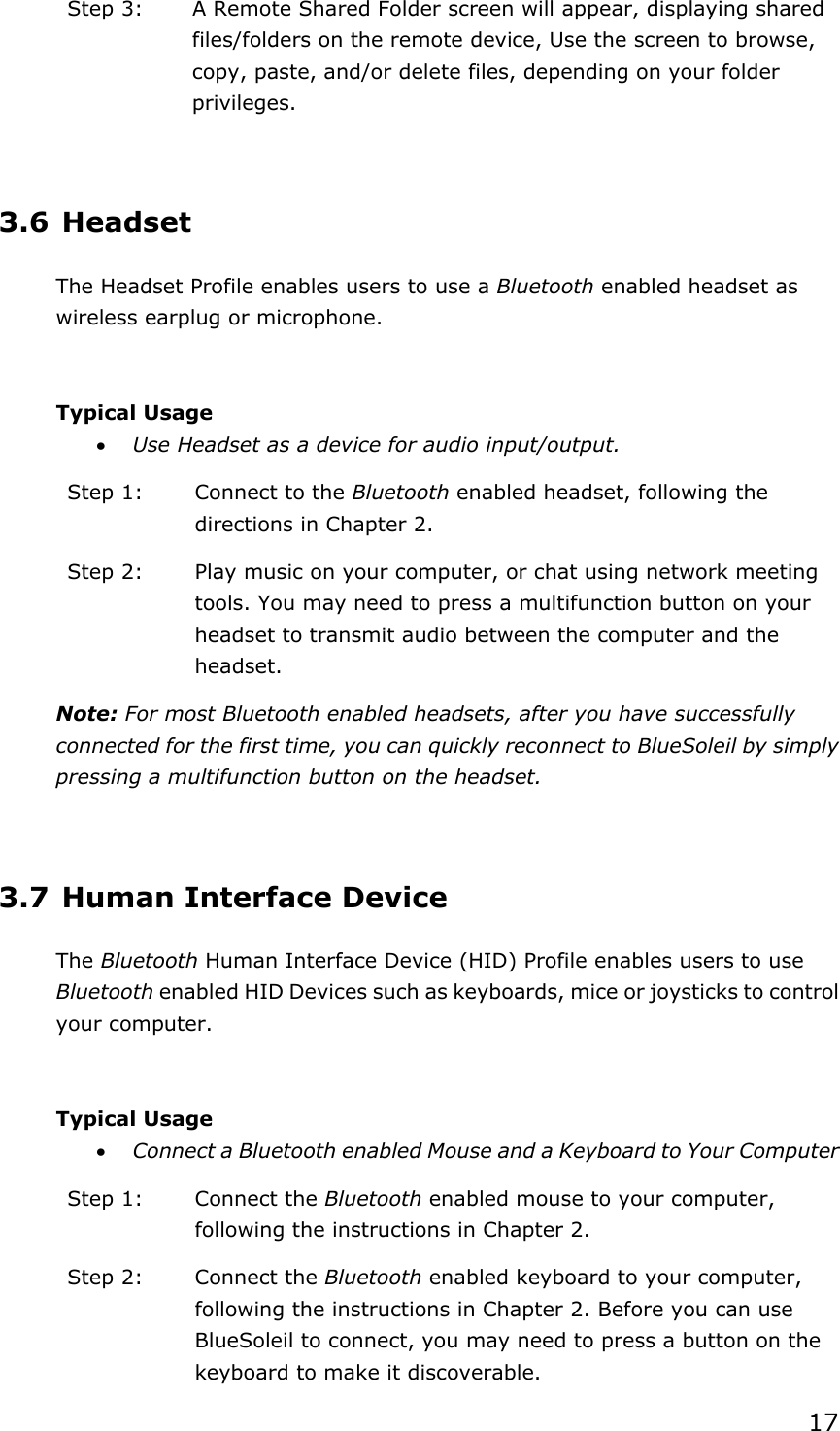 17Step 3:  A Remote Shared Folder screen will appear, displaying shared files/folders on the remote device, Use the screen to browse, copy, paste, and/or delete files, depending on your folder privileges.3.6 Headset The Headset Profile enables users to use a Bluetooth enabled headset as wireless earplug or microphone. Typical Usage x Use Headset as a device for audio input/output. Step 1:  Connect to the Bluetooth enabled headset, following the directions in Chapter 2. Step 2:  Play music on your computer, or chat using network meeting tools. You may need to press a multifunction button on your headset to transmit audio between the computer and the headset.Note: For most Bluetooth enabled headsets, after you have successfully connected for the first time, you can quickly reconnect to BlueSoleil by simply pressing a multifunction button on the headset. 3.7 Human Interface Device The Bluetooth Human Interface Device (HID) Profile enables users to use Bluetooth enabled HID Devices such as keyboards, mice or joysticks to control your computer. Typical Usage x Connect a Bluetooth enabled Mouse and a Keyboard to Your Computer Step 1:  Connect the Bluetooth enabled mouse to your computer, following the instructions in Chapter 2. Step 2:  Connect the Bluetooth enabled keyboard to your computer, following the instructions in Chapter 2. Before you can use BlueSoleil to connect, you may need to press a button on the keyboard to make it discoverable.   