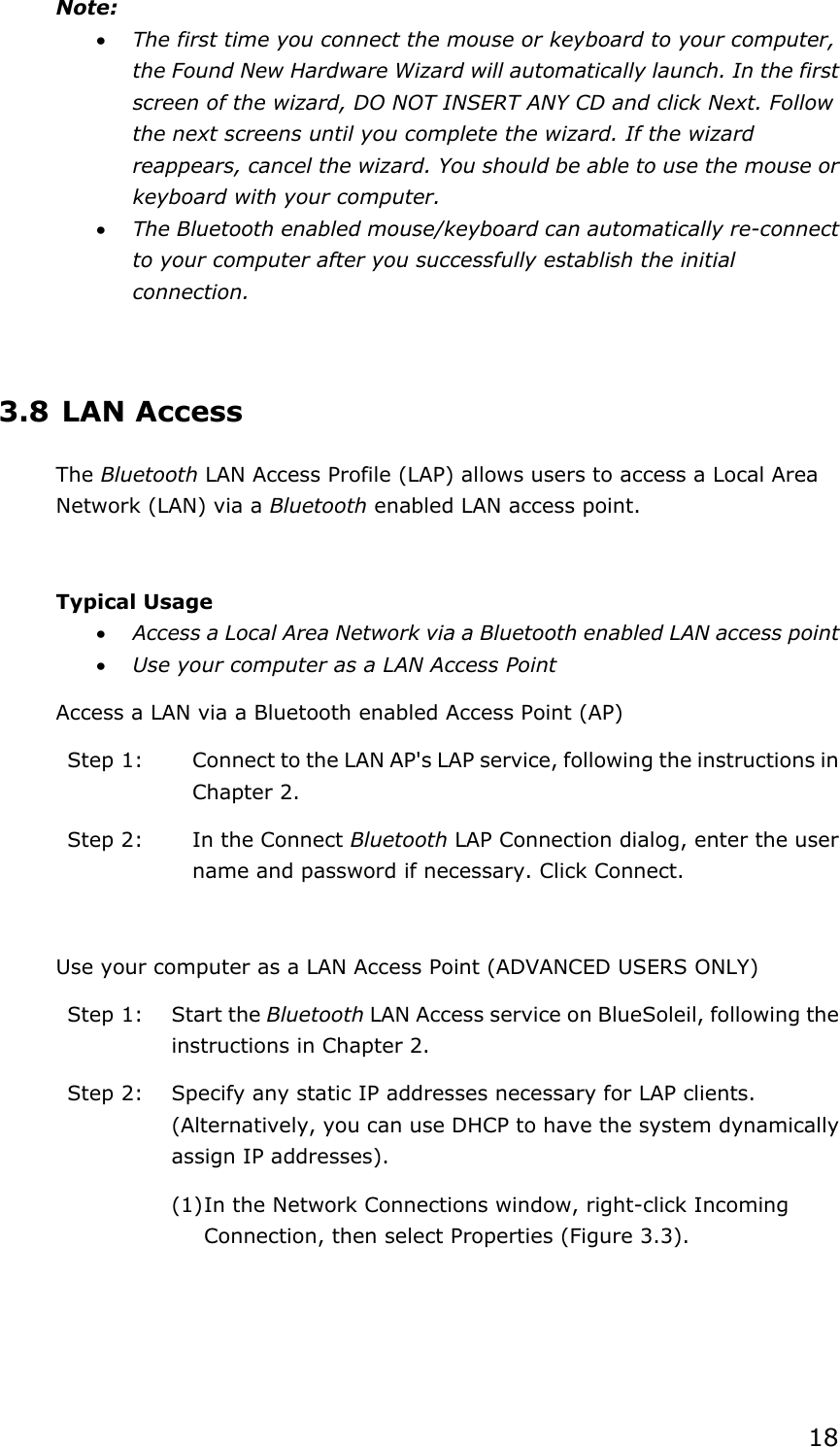 18Note:x The first time you connect the mouse or keyboard to your computer, the Found New Hardware Wizard will automatically launch. In the first screen of the wizard, DO NOT INSERT ANY CD and click Next. Follow the next screens until you complete the wizard. If the wizard reappears, cancel the wizard. You should be able to use the mouse or keyboard with your computer. x The Bluetooth enabled mouse/keyboard can automatically re-connect to your computer after you successfully establish the initial connection. 3.8 LAN Access The Bluetooth LAN Access Profile (LAP) allows users to access a Local Area Network (LAN) via a Bluetooth enabled LAN access point. Typical Usage x Access a Local Area Network via a Bluetooth enabled LAN access point   x Use your computer as a LAN Access Point Access a LAN via a Bluetooth enabled Access Point (AP) Step 1:  Connect to the LAN AP&apos;s LAP service, following the instructions in Chapter 2. Step 2:  In the Connect Bluetooth LAP Connection dialog, enter the user name and password if necessary. Click Connect. Use your computer as a LAN Access Point (ADVANCED USERS ONLY) Step 1:  Start the Bluetooth LAN Access service on BlueSoleil, following the instructions in Chapter 2. Step 2:  Specify any static IP addresses necessary for LAP clients. (Alternatively, you can use DHCP to have the system dynamically assign IP addresses). (1) In the Network Connections window, right-click Incoming Connection, then select Properties (Figure 3.3). 