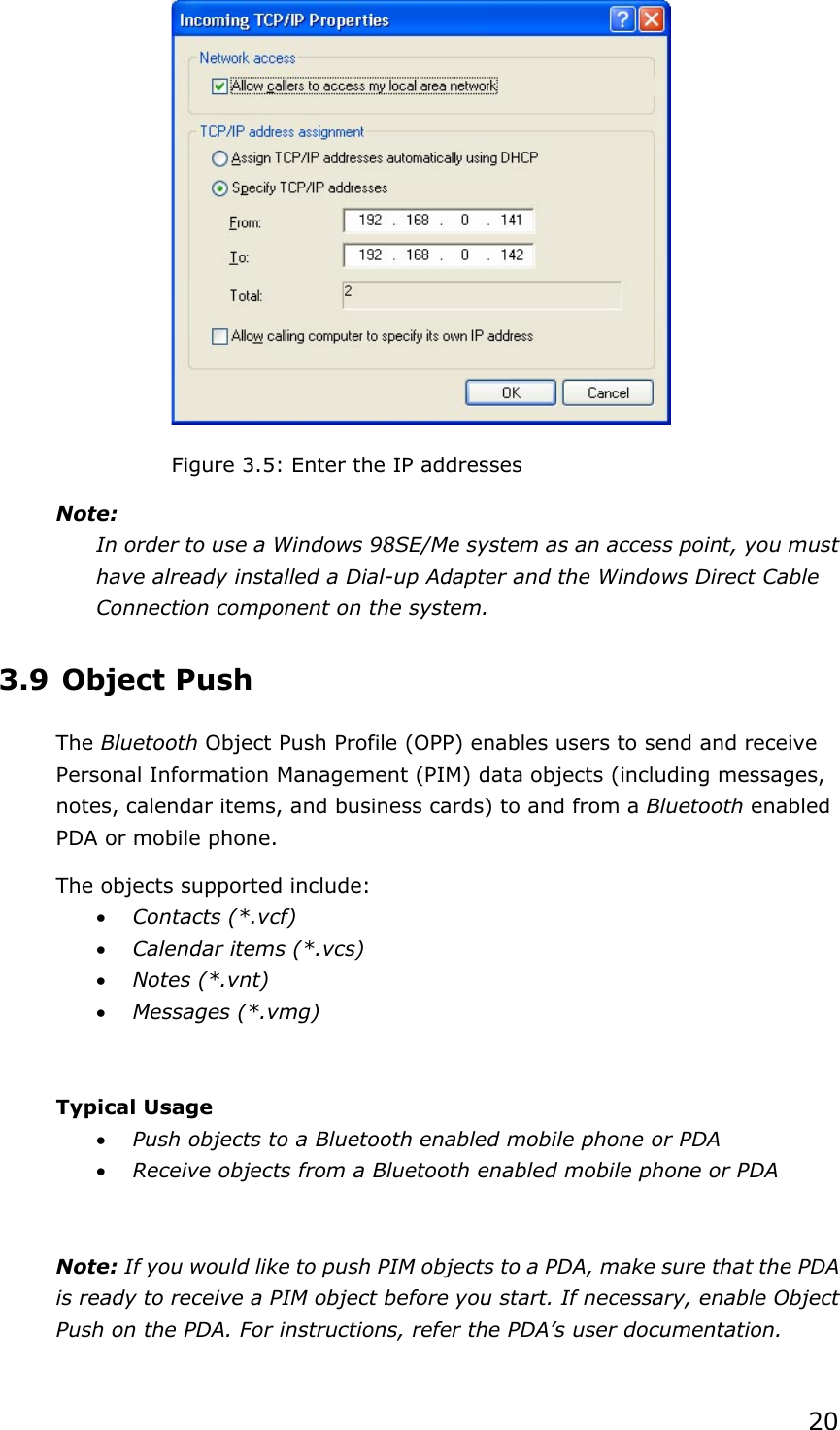 20Figure 3.5: Enter the IP addresses Note:In order to use a Windows 98SE/Me system as an access point, you must have already installed a Dial-up Adapter and the Windows Direct Cable Connection component on the system.   3.9 Object Push The Bluetooth Object Push Profile (OPP) enables users to send and receive Personal Information Management (PIM) data objects (including messages, notes, calendar items, and business cards) to and from a Bluetooth enabled PDA or mobile phone. The objects supported include: x Contacts (*.vcf) x Calendar items (*.vcs) x Notes (*.vnt) x Messages (*.vmg) Typical Usage x Push objects to a Bluetooth enabled mobile phone or PDA x Receive objects from a Bluetooth enabled mobile phone or PDA Note: If you would like to push PIM objects to a PDA, make sure that the PDA is ready to receive a PIM object before you start. If necessary, enable Object Push on the PDA. For instructions, refer the PDA’s user documentation. 