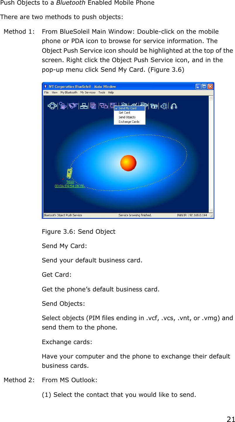 21Push Objects to a Bluetooth Enabled Mobile Phone There are two methods to push objects: Method 1:  From BlueSoleil Main Window: Double-click on the mobile phone or PDA icon to browse for service information. The Object Push Service icon should be highlighted at the top of the screen. Right click the Object Push Service icon, and in the pop-up menu click Send My Card. (Figure 3.6) Figure 3.6: Send Object   Send My Card: Send your default business card.   Get Card: Get the phone’s default business card.   Send Objects: Select objects (PIM files ending in .vcf, .vcs, .vnt, or .vmg) and send them to the phone.   Exchange cards: Have your computer and the phone to exchange their default business cards. Method 2:  From MS Outlook: (1) Select the contact that you would like to send. 