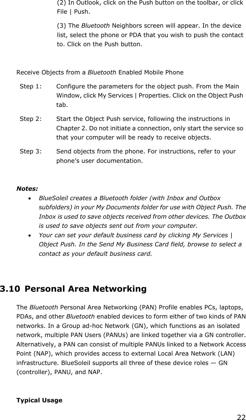 22(2) In Outlook, click on the Push button on the toolbar, or click File | Push. (3) The Bluetooth Neighbors screen will appear. In the device list, select the phone or PDA that you wish to push the contact to. Click on the Push button. Receive Objects from a Bluetooth Enabled Mobile Phone Step 1:  Configure the parameters for the object push. From the Main Window, click My Services | Properties. Click on the Object Push tab.Step 2:  Start the Object Push service, following the instructions in Chapter 2. Do not initiate a connection, only start the service so that your computer will be ready to receive objects. Step 3:  Send objects from the phone. For instructions, refer to your phone’s user documentation. Notes:x BlueSoleil creates a Bluetooth folder (with Inbox and Outbox subfolders) in your My Documents folder for use with Object Push. The Inbox is used to save objects received from other devices. The Outbox is used to save objects sent out from your computer. x Your can set your default business card by clicking My Services | Object Push. In the Send My Business Card field, browse to select a contact as your default business card. 3.10 Personal Area Networking The Bluetooth Personal Area Networking (PAN) Profile enables PCs, laptops, PDAs, and other Bluetooth enabled devices to form either of two kinds of PAN networks. In a Group ad-hoc Network (GN), which functions as an isolated network, multiple PAN Users (PANUs) are linked together via a GN controller. Alternatively, a PAN can consist of multiple PANUs linked to a Network Access Point (NAP), which provides access to external Local Area Network (LAN) infrastructure. BlueSoleil supports all three of these device roles — GN (controller), PANU, and NAP. Typical Usage 