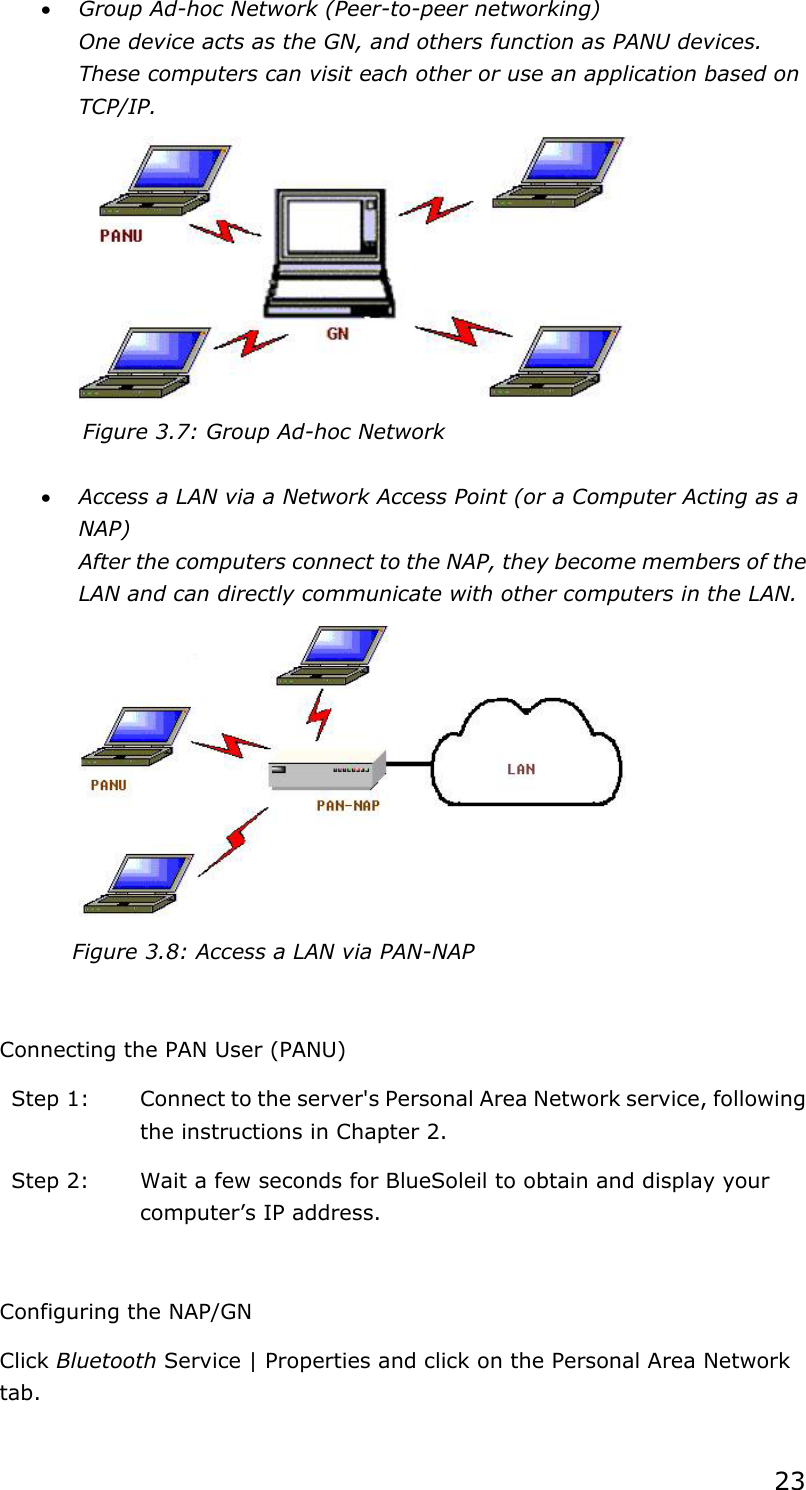 23x Group Ad-hoc Network (Peer-to-peer networking) One device acts as the GN, and others function as PANU devices. These computers can visit each other or use an application based on TCP/IP.Figure 3.7: Group Ad-hoc Network x Access a LAN via a Network Access Point (or a Computer Acting as a NAP)After the computers connect to the NAP, they become members of the LAN and can directly communicate with other computers in the LAN. Figure 3.8: Access a LAN via PAN-NAP Connecting the PAN User (PANU) Step 1:  Connect to the server&apos;s Personal Area Network service, following the instructions in Chapter 2. Step 2:  Wait a few seconds for BlueSoleil to obtain and display your computer’s IP address. Configuring the NAP/GN Click Bluetooth Service | Properties and click on the Personal Area Network tab.