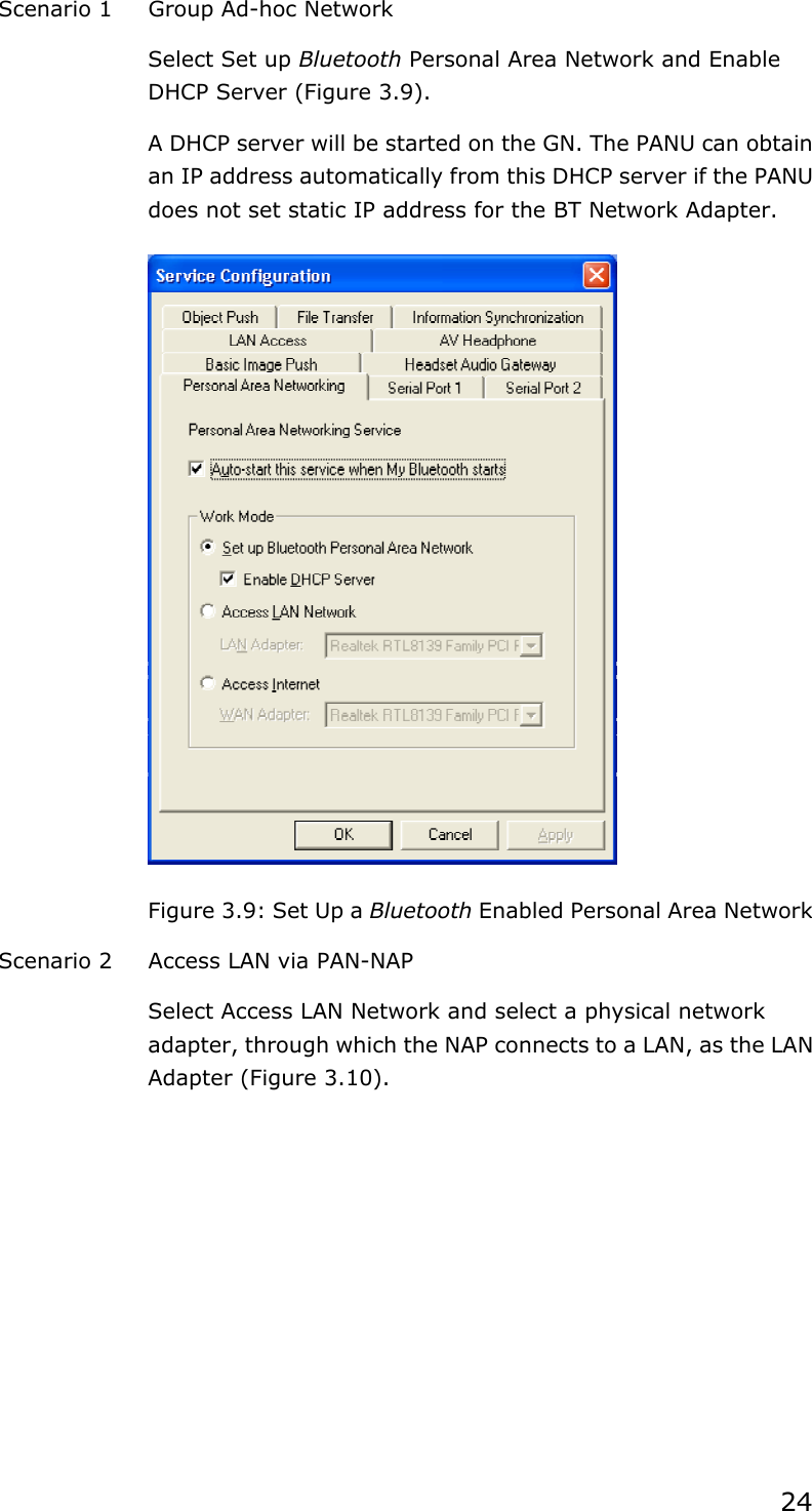 24Scenario 1  Group Ad-hoc Network Select Set up Bluetooth Personal Area Network and Enable DHCP Server (Figure 3.9). A DHCP server will be started on the GN. The PANU can obtain an IP address automatically from this DHCP server if the PANU does not set static IP address for the BT Network Adapter. Figure 3.9: Set Up a Bluetooth Enabled Personal Area Network Scenario 2  Access LAN via PAN-NAP Select Access LAN Network and select a physical network adapter, through which the NAP connects to a LAN, as the LAN Adapter (Figure 3.10). 