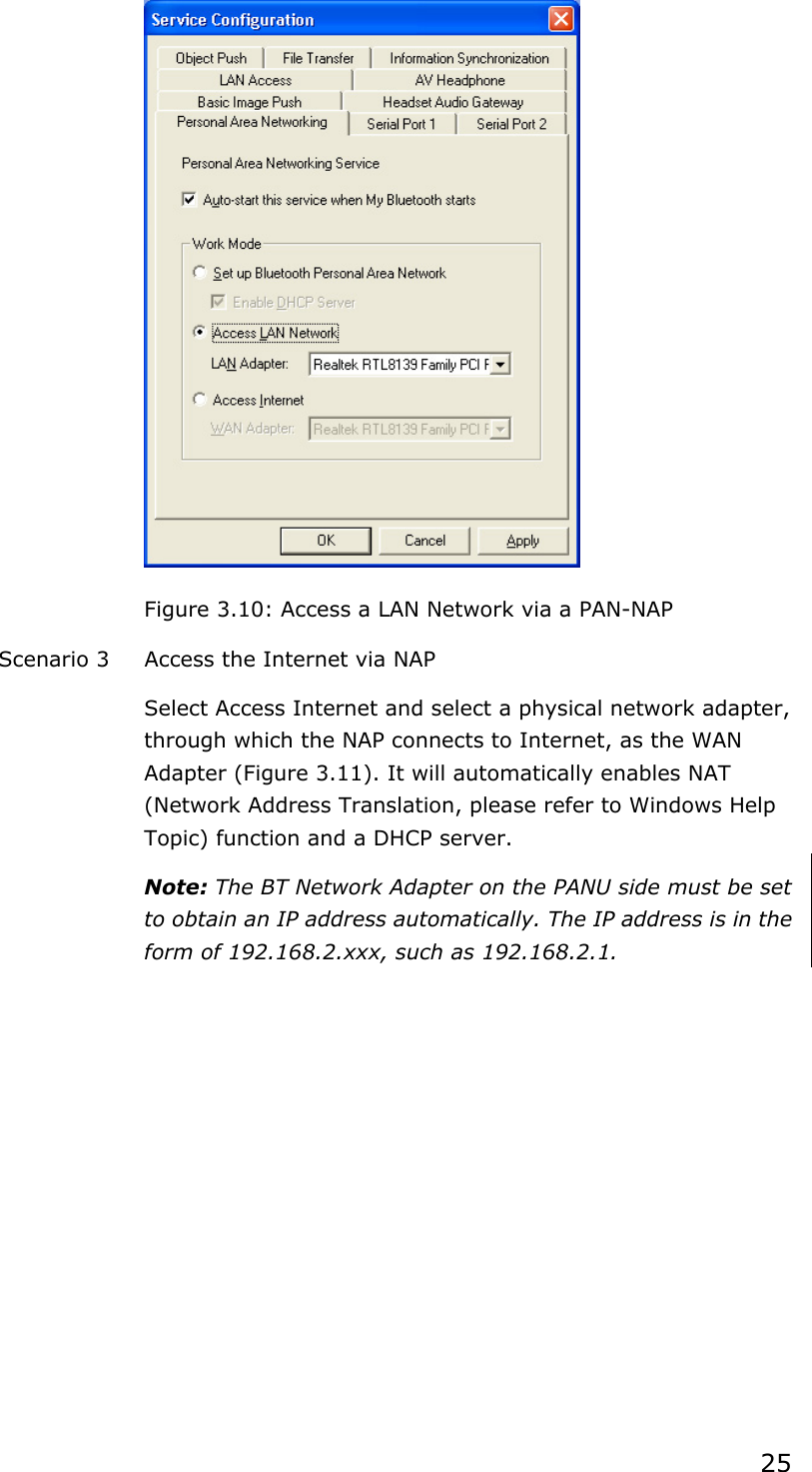 25Figure 3.10: Access a LAN Network via a PAN-NAP Scenario 3  Access the Internet via NAP Select Access Internet and select a physical network adapter, through which the NAP connects to Internet, as the WAN Adapter (Figure 3.11). It will automatically enables NAT (Network Address Translation, please refer to Windows Help Topic) function and a DHCP server.   Note: The BT Network Adapter on the PANU side must be set to obtain an IP address automatically. The IP address is in the form of 192.168.2.xxx, such as 192.168.2.1. 