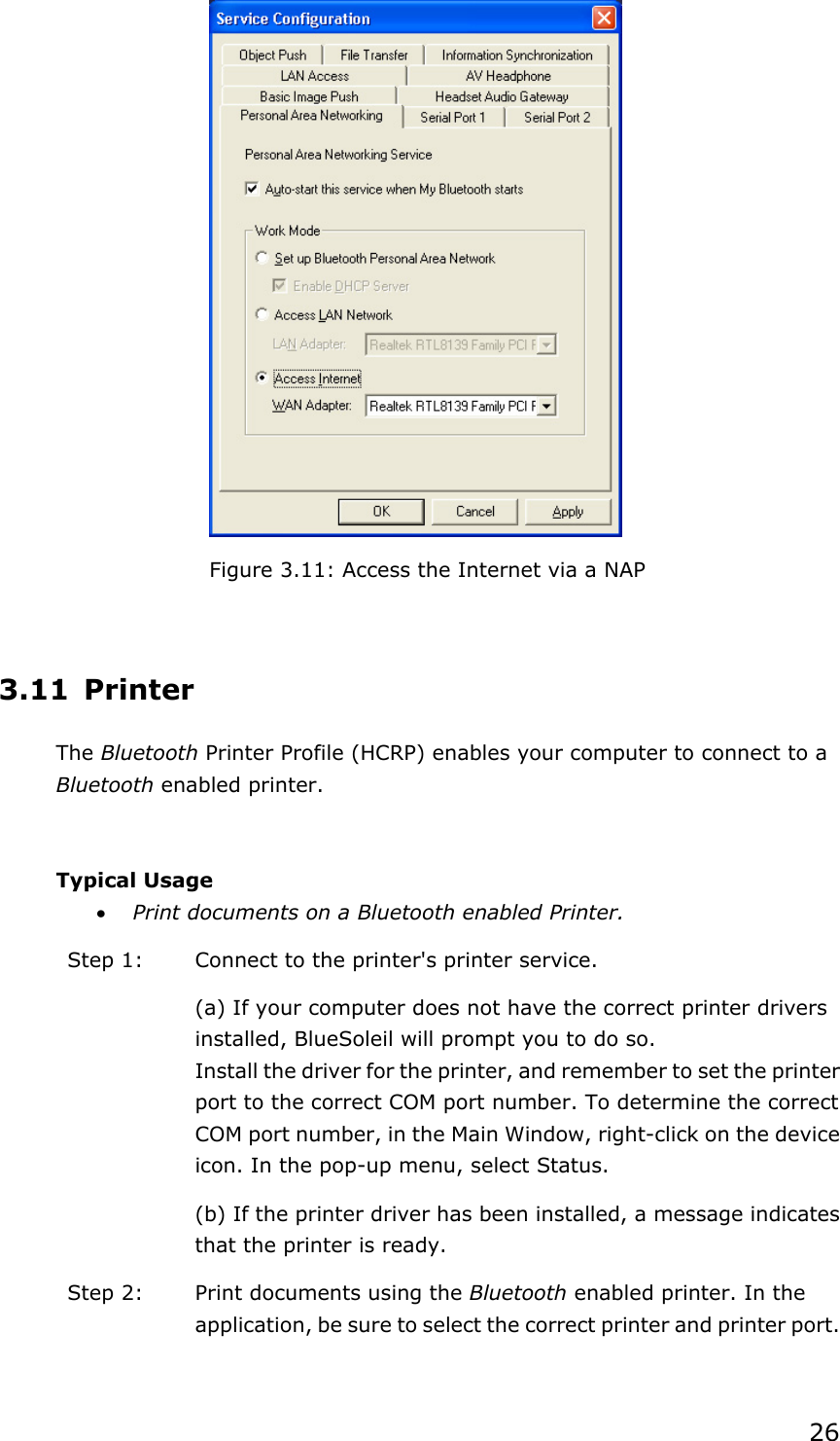 26Figure 3.11: Access the Internet via a NAP 3.11 Printer The Bluetooth Printer Profile (HCRP) enables your computer to connect to a Bluetooth enabled printer. Typical Usage x Print documents on a Bluetooth enabled Printer. Step 1:  Connect to the printer&apos;s printer service. (a) If your computer does not have the correct printer drivers installed, BlueSoleil will prompt you to do so. Install the driver for the printer, and remember to set the printer port to the correct COM port number. To determine the correct COM port number, in the Main Window, right-click on the device icon. In the pop-up menu, select Status. (b) If the printer driver has been installed, a message indicates that the printer is ready.   Step 2:  Print documents using the Bluetooth enabled printer. In the application, be sure to select the correct printer and printer port. 