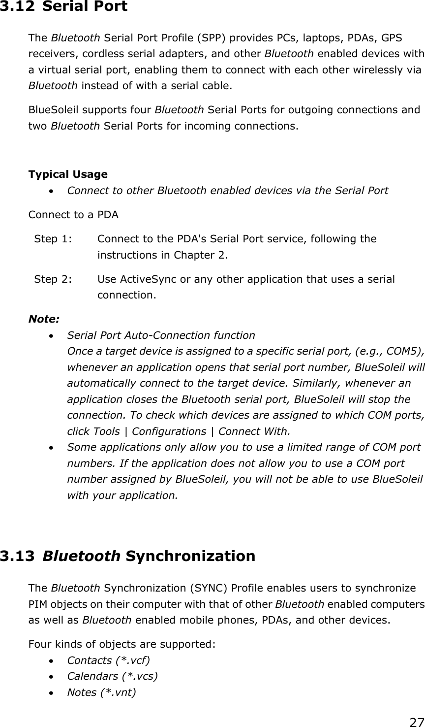 273.12 Serial Port The Bluetooth Serial Port Profile (SPP) provides PCs, laptops, PDAs, GPS receivers, cordless serial adapters, and other Bluetooth enabled devices with a virtual serial port, enabling them to connect with each other wirelessly via Bluetooth instead of with a serial cable. BlueSoleil supports four Bluetooth Serial Ports for outgoing connections and two Bluetooth Serial Ports for incoming connections. Typical Usage x Connect to other Bluetooth enabled devices via the Serial Port Connect to a PDA Step 1:  Connect to the PDA&apos;s Serial Port service, following the instructions in Chapter 2. Step 2:  Use ActiveSync or any other application that uses a serial connection. Note:x Serial Port Auto-Connection function Once a target device is assigned to a specific serial port, (e.g., COM5), whenever an application opens that serial port number, BlueSoleil will automatically connect to the target device. Similarly, whenever an application closes the Bluetooth serial port, BlueSoleil will stop the connection. To check which devices are assigned to which COM ports, click Tools | Configurations | Connect With. x Some applications only allow you to use a limited range of COM port numbers. If the application does not allow you to use a COM port number assigned by BlueSoleil, you will not be able to use BlueSoleil with your application. 3.13 Bluetooth Synchronization The Bluetooth Synchronization (SYNC) Profile enables users to synchronize PIM objects on their computer with that of other Bluetooth enabled computers as well as Bluetooth enabled mobile phones, PDAs, and other devices. Four kinds of objects are supported: x Contacts (*.vcf) x Calendars (*.vcs) x Notes (*.vnt) 