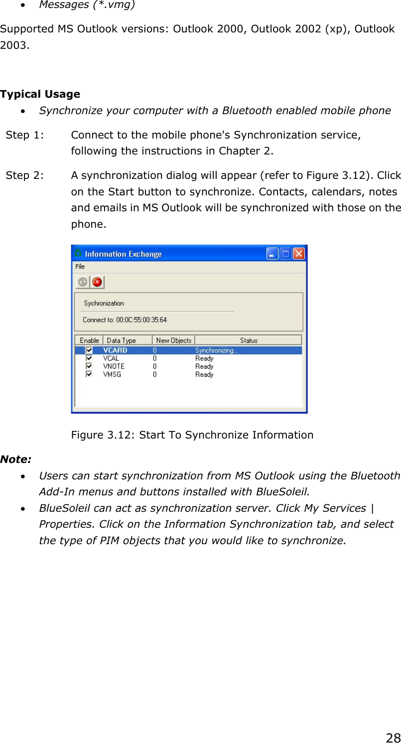 28x Messages (*.vmg) Supported MS Outlook versions: Outlook 2000, Outlook 2002 (xp), Outlook 2003.Typical Usage x Synchronize your computer with a Bluetooth enabled mobile phone Step 1:  Connect to the mobile phone&apos;s Synchronization service, following the instructions in Chapter 2. Step 2:  A synchronization dialog will appear (refer to Figure 3.12). Click on the Start button to synchronize. Contacts, calendars, notes and emails in MS Outlook will be synchronized with those on the phone.Figure 3.12: Start To Synchronize Information Note:x Users can start synchronization from MS Outlook using the Bluetooth Add-In menus and buttons installed with BlueSoleil. x BlueSoleil can act as synchronization server. Click My Services | Properties. Click on the Information Synchronization tab, and select the type of PIM objects that you would like to synchronize. 