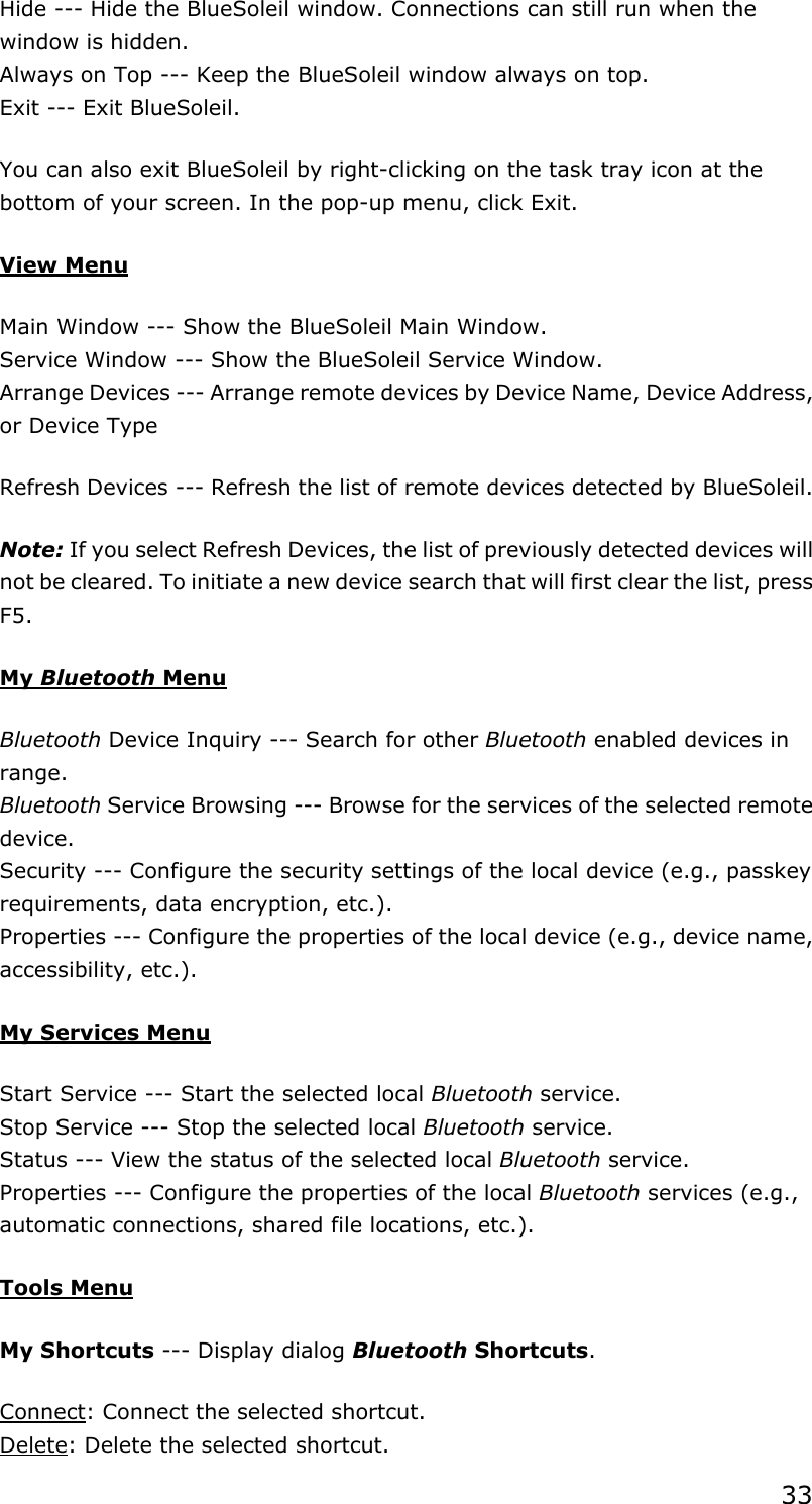 33Hide --- Hide the BlueSoleil window. Connections can still run when the window is hidden. Always on Top --- Keep the BlueSoleil window always on top. Exit --- Exit BlueSoleil. You can also exit BlueSoleil by right-clicking on the task tray icon at the bottom of your screen. In the pop-up menu, click Exit. View MenuMain Window --- Show the BlueSoleil Main Window. Service Window --- Show the BlueSoleil Service Window. Arrange Devices --- Arrange remote devices by Device Name, Device Address, or Device Type Refresh Devices --- Refresh the list of remote devices detected by BlueSoleil.   Note: If you select Refresh Devices, the list of previously detected devices will not be cleared. To initiate a new device search that will first clear the list, press F5.My Bluetooth MenuBluetooth Device Inquiry --- Search for other Bluetooth enabled devices in range.Bluetooth Service Browsing --- Browse for the services of the selected remote device.Security --- Configure the security settings of the local device (e.g., passkey requirements, data encryption, etc.). Properties --- Configure the properties of the local device (e.g., device name, accessibility, etc.).   My Services MenuStart Service --- Start the selected local Bluetooth service. Stop Service --- Stop the selected local Bluetooth service. Status --- View the status of the selected local Bluetooth service. Properties --- Configure the properties of the local Bluetooth services (e.g., automatic connections, shared file locations, etc.).   Tools MenuMy Shortcuts --- Display dialog Bluetooth Shortcuts.Connect: Connect the selected shortcut. Delete: Delete the selected shortcut. 