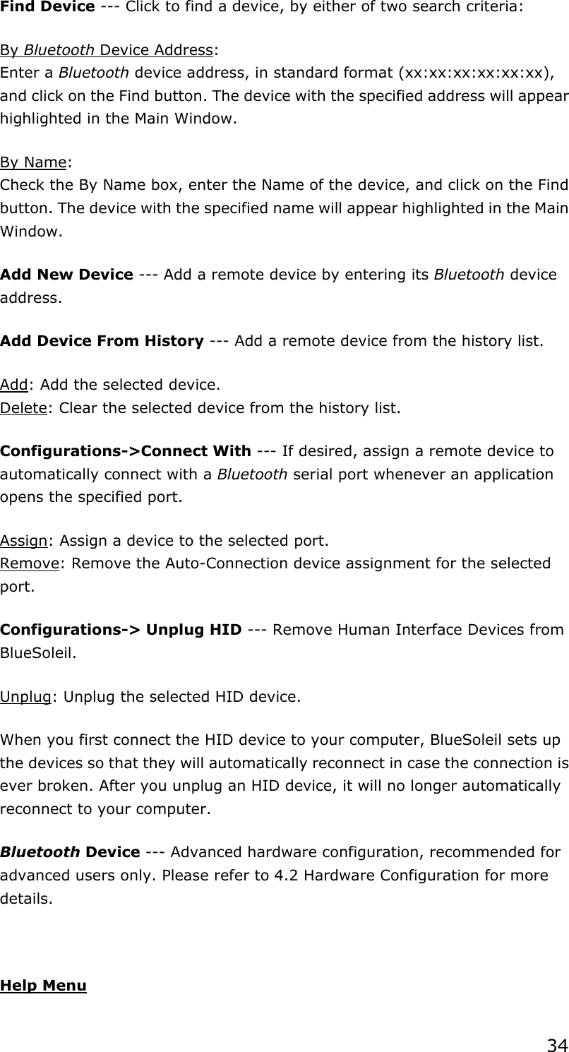 34Find Device --- Click to find a device, by either of two search criteria: By Bluetooth Device Address:Enter a Bluetooth device address, in standard format (xx:xx:xx:xx:xx:xx), and click on the Find button. The device with the specified address will appear highlighted in the Main Window. By Name:Check the By Name box, enter the Name of the device, and click on the Find button. The device with the specified name will appear highlighted in the Main Window.Add New Device --- Add a remote device by entering its Bluetooth device address.Add Device From History --- Add a remote device from the history list. Add: Add the selected device. Delete: Clear the selected device from the history list. Configurations-&gt;Connect With --- If desired, assign a remote device to automatically connect with a Bluetooth serial port whenever an application opens the specified port. Assign: Assign a device to the selected port. Remove: Remove the Auto-Connection device assignment for the selected port.Configurations-&gt; Unplug HID --- Remove Human Interface Devices from BlueSoleil. Unplug: Unplug the selected HID device. When you first connect the HID device to your computer, BlueSoleil sets up the devices so that they will automatically reconnect in case the connection is ever broken. After you unplug an HID device, it will no longer automatically reconnect to your computer. Bluetooth Device --- Advanced hardware configuration, recommended for advanced users only. Please refer to 4.2 Hardware Configuration for more details.  Help Menu