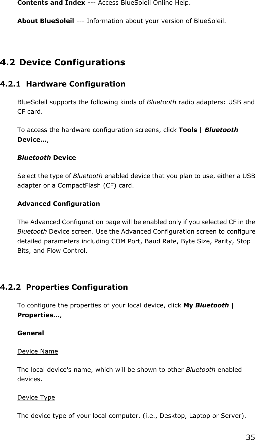 35Contents and Index --- Access BlueSoleil Online Help.   About BlueSoleil --- Information about your version of BlueSoleil.   4.2 Device Configurations 4.2.1 Hardware Configuration  BlueSoleil supports the following kinds of Bluetooth radio adapters: USB and CF card. To access the hardware configuration screens, click Tools | BluetoothDevice…,Bluetooth Device Select the type of Bluetooth enabled device that you plan to use, either a USB adapter or a CompactFlash (CF) card. Advanced Configuration The Advanced Configuration page will be enabled only if you selected CF in the Bluetooth Device screen. Use the Advanced Configuration screen to configure detailed parameters including COM Port, Baud Rate, Byte Size, Parity, Stop Bits, and Flow Control.   4.2.2 Properties Configuration To configure the properties of your local device, click My Bluetooth | Properties…,General Device NameThe local device&apos;s name, which will be shown to other Bluetooth enabled devices.Device TypeThe device type of your local computer, (i.e., Desktop, Laptop or Server). 