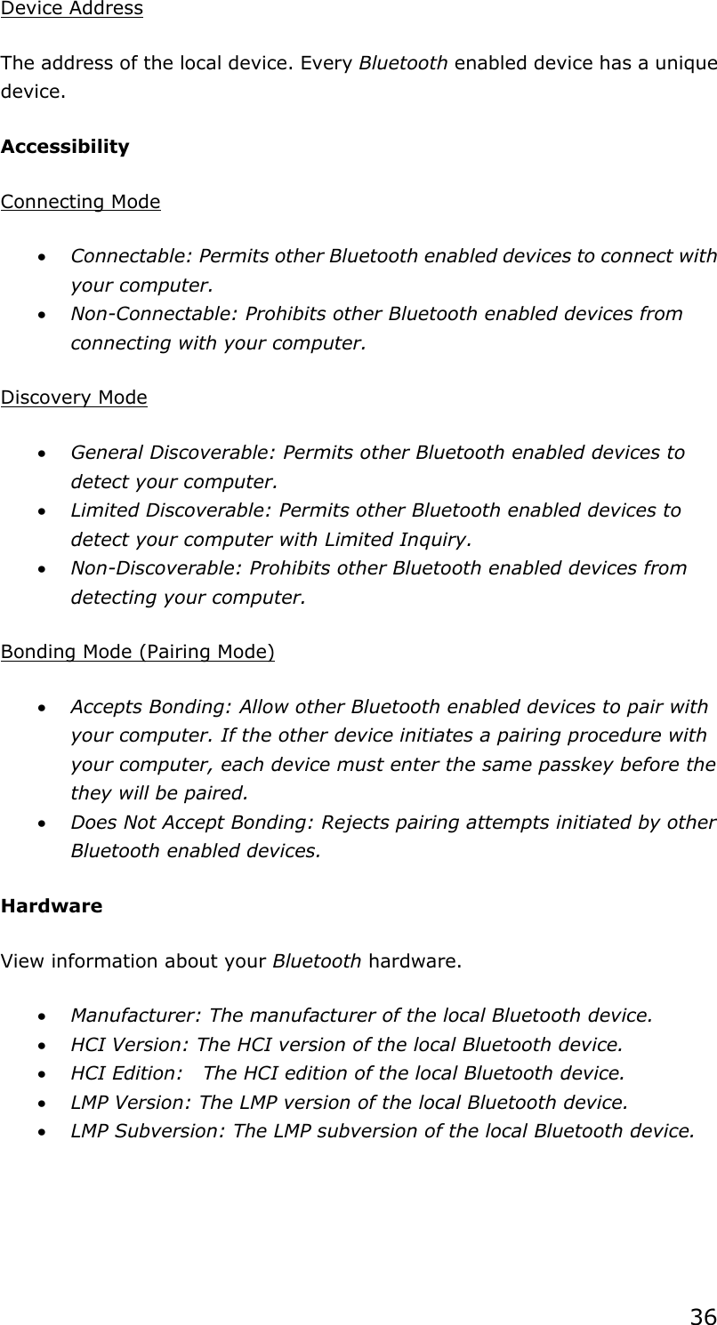 36Device AddressThe address of the local device. Every Bluetooth enabled device has a unique device.Accessibility Connecting Modex Connectable: Permits other Bluetooth enabled devices to connect with your computer. x Non-Connectable: Prohibits other Bluetooth enabled devices from connecting with your computer.   Discovery Modex General Discoverable: Permits other Bluetooth enabled devices to detect your computer. x Limited Discoverable: Permits other Bluetooth enabled devices to detect your computer with Limited Inquiry. x Non-Discoverable: Prohibits other Bluetooth enabled devices from detecting your computer.   Bonding Mode (Pairing Mode)x Accepts Bonding: Allow other Bluetooth enabled devices to pair with your computer. If the other device initiates a pairing procedure with your computer, each device must enter the same passkey before the they will be paired. x Does Not Accept Bonding: Rejects pairing attempts initiated by other Bluetooth enabled devices. Hardware View information about your Bluetooth hardware. x Manufacturer: The manufacturer of the local Bluetooth device. x HCI Version: The HCI version of the local Bluetooth device. x HCI Edition:    The HCI edition of the local Bluetooth device. x LMP Version: The LMP version of the local Bluetooth device. x LMP Subversion: The LMP subversion of the local Bluetooth device. 