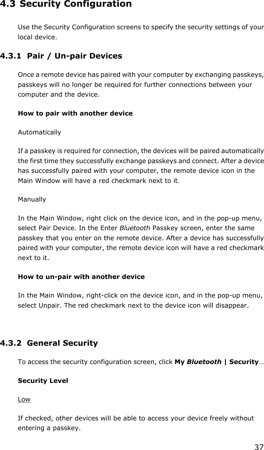 374.3 Security Configuration Use the Security Configuration screens to specify the security settings of your local device. 4.3.1  Pair / Un-pair Devices Once a remote device has paired with your computer by exchanging passkeys, passkeys will no longer be required for further connections between your computer and the device. How to pair with another device Automatically If a passkey is required for connection, the devices will be paired automatically the first time they successfully exchange passkeys and connect. After a device has successfully paired with your computer, the remote device icon in the Main Window will have a red checkmark next to it. Manually In the Main Window, right click on the device icon, and in the pop-up menu, select Pair Device. In the Enter Bluetooth Passkey screen, enter the same passkey that you enter on the remote device. After a device has successfully paired with your computer, the remote device icon will have a red checkmark next to it. How to un-pair with another device In the Main Window, right-click on the device icon, and in the pop-up menu, select Unpair. The red checkmark next to the device icon will disappear. 4.3.2 General Security To access the security configuration screen, click My Bluetooth | Security…Security Level LowIf checked, other devices will be able to access your device freely without entering a passkey. 